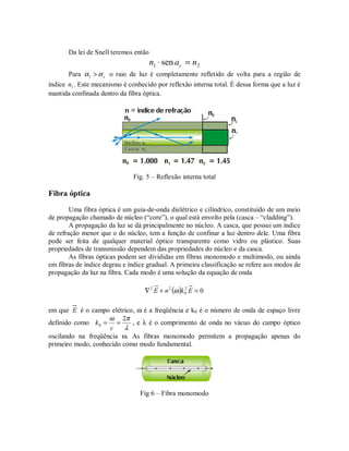 Da lei de Snell teremos então
21 sen nan c =⋅
Para cαα >1 o raio de luz é completamente refletido de volta para a região de
índice 1n . Este mecanismo é conhecido por reflexão interna total. É dessa forma que a luz é
mantida confinada dentro da fibra óptica.
Fig. 5 – Reflexão interna total
Fibra óptica
Uma fibra óptica é um guia-de-onda dielétrico e cilíndrico, constituído de um meio
de propagação chamado de núcleo (“core”), o qual está envolto pela (casca – “cladding”).
A propagação da luz se dá principalmente no núcleo. A casca, que possui um índice
de refração menor que o do núcleo, tem a função de confinar a luz dentro dele. Uma fibra
pode ser feita de qualquer material óptico transparente como vidro ou plástico. Suas
propriedades de transmissão dependem das propriedades do núcleo e da casca.
As fibras ópticas podem ser divididas em fibras monomodo e multimodo, ou ainda
em fibras de índice degrau e índice gradual. A primeira classificação se refere aos modos de
propagação da luz na fibra. Cada modo é uma solução da equação de onda
( ) 02
0
22
=+∇ EknE ω
em que E é o campo elétrico, ω é a freqüência e k0 é o número de onda de espaço livre
definido como
λ
πω 2
0 ==
c
k , e λ é o comprimento de onda no vácuo do campo óptico
oscilando na freqüência ω. As fibras monomodo permitem a propagação apenas do
primeiro modo, conhecido como modo fundamental.
Fig 6 – Fibra monomodo
 