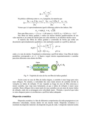 2
1
2
2
2
1
2n
nn −
=∆
Na prática a diferença entre n1 e n2 é pequena, de maneira que
( ) ( ) ( ) ( )
1
21
2
1
121
2
1
2121
2
2
2 n
nn
n
nnn
n
nnnn −
=
⋅−
≈
+⋅−
=∆
Vemos que ∆ é aproximadamente igual à diferença relativa dos índices. Daí
∆⋅== 2sen 1nn cA γ
Para uma fibra com n1 = 1,5 e n2 = 1,48 temos ∆ = 0,0132, nA = 0,244 e γC = 14,1o
.
Nas fibras de índice gradual, o índice do núcleo diminui gradativamente de seu
valor máximo n1 no centro do núcleo para seu valor mínimo n2 na interface núcleo-casca.
A maioria das fibras de índice gradual é construída de forma que tenha um
decaimento aproximadamente quadrático e são analisadas usando-se o perfil α, dado por
( )




≥=∆−
<









⋅∆−
=
ann
a
a
n
n
ρ
ρρ
ρ
α
,1
,1
)(
21
1
onde a é o raio do núcleo. O parâmetro α determina o perfil de índice. Uma fibra de índice
parabólico corresponde a 2=α . A figura a seguir mostra esquematicamente o caminho
para dois diferentes raios dentro da fibra.
Fig. 9 - Trajetória de raios de luz em fibra de índice-gradual.
Assim como no caso de fibra de índice degrau, o caminho é mais longo para raios
mais oblíquos. No entanto, a velocidade dos raios muda através do caminho devido às
variações no índice de refração. O raio viajando ao longo do eixo da fibra atravessa o
menor caminho, mas viaja mais lentamente, já que o índice de refração é maior nesse
caminho. Raios oblíquos têm a maior parte de seus caminhos em um meio de menor índice
de refração, onde eles se propagam com velocidade maior. Portanto, é possível que todos
os raios cheguem juntos se escolhermos o perfil de índice adequado.
Dispersão cromática
Dispersão cromática é o fato de diferentes comprimentos de onda propagarem-se em
diferentes velocidades, mesmo dentro de um mesmo modo. Dispersão cromática é a
resultante da dispersão material e da dispersão de guia de onda. A dispersão material resulta
 