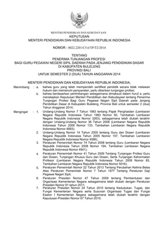 KEPUTUSAN
MENTERI PENDIDIKAN DAN KEBUDAYAAN REPUBLIK INDONESIA
NOMOR : 0022.2201/C5.6/TP/T2/2014
TENTANG
PENERIMA TUNJANGAN PROFESI
BAGI GURU PEGAWAI NEGERI SIPIL DAERAH PADA JENJANG PENDIDIKAN DASAR
DI KABUPATEN BULELENG
PROVINSI BALI
UNTUK SEMESTER 2 (DUA) TAHUN ANGGARAN 2014
MENTERI PENDIDIKAN DAN KEBUDAYAAN REPUBLIK INDONESIA,
Menimbang : bahwa guru yang telah memperoleh sertifikat pendidik secara tidak melawan
hukum dan memenuhi persyaratan, perlu diberikan tunjangan profesi;
Mengingat : 1.
2. Undang-Undang Nomor 14 Tahun 2005 tentang Guru dan Dosen (Lembaran
Negara Republik Indonesia Tahun 2005 Nomor 157, Tambahan Lembaran
Negara Republik Indonesia Nomor 4586);
3.
Peraturan Pemerintah Nomor 41 Tahun 2009 Tentang Tunjangan Profesi Guru
dan Dosen, Tunjangan Khusus Guru dan Dosen, Serta Tunjangan Kehormatan
Profesor (Lembaran Negara Republik Indonesia Tahun 2009 Nomor 85,
Tambahan Lembaran Negara Republik Indonesia Nomor 5016);
4.
Peraturan Pemerintah Nomor 74 Tahun 2008 tentang Guru (Lembaran Negara
Republik Indonesia Tahun 2008 Nomor 194, Tambahan Lembaran Negara
Republik Indonesia Nomor 4941);
6.
Peraturan Pemerintah Nomor 22 Tahun 2013 Tentang Perubahan Kelima Belas
Atas Peraturan Pemerintah Nomor 7 Tahun 1977 Tentang Peraturan Gaji
Pegawai Negeri Sipil;
7.
MENTERI PENDIDIKAN DAN KEBUDAYAAN
bahwa berdasarkan pertimbangan sebagaimana dimaksud dalam huruf a, perlu
menetapkan Keputusan Menteri Pendidikan dan Kebudayaan tentang Penerima
Tunjangan Profesi Bagi Guru Pegawai Negeri Sipil Daerah pada Jenjang
Pendidikan Dasar di Kabupaten Buleleng, Provinsi Bali untuk semester 2 (dua)
Tahun Anggaran 2014;
a.
b.
Undang-Undang Nomor 7 Tahun 1983 tentang Pajak Penghasilan (Lembaran
Negara Republik Indonesia Tahun 1983 Nomor 50, Tambahan Lembaran
Negara Republik Indonesia Nomor 3263), sebagaimana telah diubah terakhir
dengan Undang-Undang Nomor 36 Tahun 2008 (Lembaran Negara Republik
Indonesia Tahun 2008 Nomor 133, Tambahan Lembaran Negara Republik
Indonesia Nomor 4893);
Peraturan Presiden Nomor 24 Tahun 2010 tentang Kedudukan, Tugas, dan
Fungsi Kementerian Negara serta Susunan Organisasi Tugas dan Fungsi
Eselon I Kementerian Negara sebagaimana telah diubah terakhir dengan
Keputusan Presiden Nomor 67 Tahun 2010;
Peraturan Presiden Nomor 47 Tahun 2009 tentang Pembentukan dan
Organisasi Kementerian Negara sebagaimana telah diubah dengan Peraturan
Presiden Nomor 91 tahun 2011;
5.
 