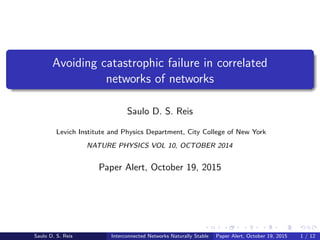 Avoiding catastrophic failure in correlated
networks of networks
Saulo D. S. Reis
Levich Institute and Physics Department, City College of New York
NATURE PHYSICS VOL 10, OCTOBER 2014
Paper Alert, October 19, 2015
Saulo D. S. Reis Interconnected Networks Naturally Stable Paper Alert, October 19, 2015 1 / 12
 