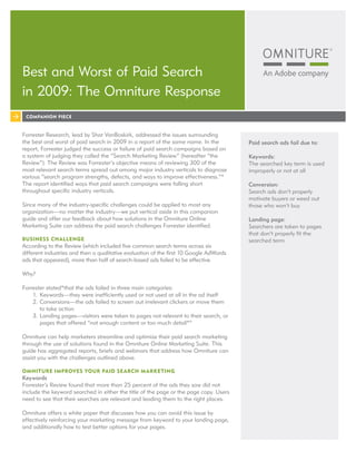 Best and Worst of Paid Search
in 2009: The Omniture Response
 COMPANION PIECE


Forrester Research, lead by Shar VanBoskirk, addressed the issues surrounding
the best and worst of paid search in 2009 in a report of the same name. In the          Paid search ads fail due to:
report, Forrester judged the success or failure of paid search campaigns based on
a system of judging they called the “Search Marketing Review” (hereafter “the           Keywords:
Review”). The Review was Forrester’s objective means of reviewing 300 of the            The searched key term is used
most relevant search terms spread out among major industry verticals to diagnose        improperly or not at all
various “search program strengths, defects, and ways to improve effectiveness.”*
The report identified ways that paid search campaigns were falling short                Conversion:
throughout specific industry verticals.                                                 Search ads don’t properly
                                                                                        motivate buyers or weed out
Since many of the industry-specific challenges could be applied to most any             those who won’t buy
organization—no matter the industry—we put vertical aside in this companion
guide and offer our feedback about how solutions in the Omniture Online                 Landing page:
Marketing Suite can address the paid search challenges Forrester identified.            Searchers are taken to pages
                                                                                        that don’t properly fit the
BUSINESS CHALLENGE                                                                      searched term
According to the Review (which included five common search terms across six
different industries and then a qualitative evaluation of the first 10 Google AdWords
ads that appeared), more than half of search-based ads failed to be effective.

Why?

Forrester stated*that the ads failed in three main categories:
    1. Keywords—they were inefficiently used or not used at all in the ad itself
    2. Conversions—the ads failed to screen out irrelevant clickers or move them
       to take action
    3. Landing pages—visitors were taken to pages not relevant to their search, or
       pages that offered “not enough content or too much detail*”

Omniture can help marketers streamline and optimize their paid search marketing
through the use of solutions found in the Omniture Online Marketing Suite. This
guide has aggregated reports, briefs and webinars that address how Omniture can
assist you with the challenges outlined above.

OMNITURE IMPROVES YOUR PAID SEARCH M ARKETING
Keywords
Forrester’s Review found that more than 25 percent of the ads they saw did not
include the keyword searched in either the title of the page or the page copy. Users
need to see that their searches are relevant and leading them to the right places.

Omniture offers a white paper that discusses how you can avoid this issue by
effectively reinforcing your marketing message from keyword to your landing page,
and additionally how to test better options for your pages.
 