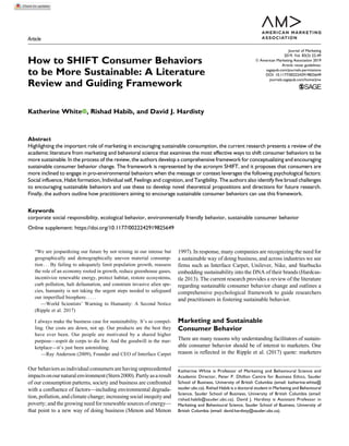 Article
How to SHIFT Consumer Behaviors
to be More Sustainable: A Literature
Review and Guiding Framework
Katherine White , Rishad Habib, and David J. Hardisty
Abstract
Highlighting the important role of marketing in encouraging sustainable consumption, the current research presents a review of the
academic literature from marketing and behavioral science that examines the most effective ways to shift consumer behaviors to be
more sustainable. In the process of the review, the authors develop a comprehensive framework for conceptualizing and encouraging
sustainable consumer behavior change. The framework is represented by the acronym SHIFT, and it proposes that consumers are
more inclined to engage in pro-environmental behaviors when the message or context leverages the following psychological factors:
Social influence, Habit formation, Individual self, Feelings and cognition, and Tangibility. The authors also identify five broad challenges
to encouraging sustainable behaviors and use these to develop novel theoretical propositions and directions for future research.
Finally, the authors outline how practitioners aiming to encourage sustainable consumer behaviors can use this framework.
Keywords
corporate social responsibility, ecological behavior, environmentally friendly behavior, sustainable consumer behavior
Online supplement: https://doi.org/10.1177/0022242919825649
“We are jeopardizing our future by not reining in our intense but
geographically and demographically uneven material consump-
tion . . . By failing to adequately limit population growth, reassess
the role of an economy rooted in growth, reduce greenhouse gases,
incentivize renewable energy, protect habitat, restore ecosystems,
curb pollution, halt defaunation, and constrain invasive alien spe-
cies, humanity is not taking the urgent steps needed to safeguard
our imperilled biosphere. . . . .
—World Scientists’ Warning to Humanity: A Second Notice
(Ripple et al. 2017)
I always make the business case for sustainability. It’s so compel-
ling. Our costs are down, not up. Our products are the best they
have ever been. Our people are motivated by a shared higher
purpose—esprit de corps to die for. And the goodwill in the mar-
ketplace—it’s just been astonishing.
—Ray Anderson (2009), Founder and CEO of Interface Carpet
Our behaviors as individual consumers are havingunprecedented
impactsonournaturalenvironment(Stern2000).Partlyasaresult
of our consumption patterns, society and business are confronted
with a confluence of factors—including environmental degrada-
tion,pollution,and climate change; increasing socialinequityand
poverty; and the growing need for renewable sources of energy—
that point to a new way of doing business (Menon and Menon
1997). In response, many companies are recognizing the need for
a sustainable way of doing business, and across industries we see
firms such as Interface Carpet, Unilever, Nike, and Starbucks
embedding sustainability into the DNA of their brands (Hardcas-
tle 2013). The current research provides a review of the literature
regarding sustainable consumer behavior change and outlines a
comprehensive psychological framework to guide researchers
and practitioners in fostering sustainable behavior.
Marketing and Sustainable
Consumer Behavior
There are many reasons why understanding facilitators of sustain-
able consumer behavior should be of interest to marketers. One
reason is reflected in the Ripple et al. (2017) quote: marketers
Katherine White is Professor of Marketing and Behavioural Science and
Academic Director, Peter P. Dhillon Centre for Business Ethics, Sauder
School of Business, University of British Columbia (email: katherine.white@
sauder.ubc.ca). Rishad Habib is a doctoral student in Marketing and Behavioural
Science, Sauder School of Business, University of British Columbia (email:
rishad.habib@sauder.ubc.ca). David J. Hardisty is Assistant Professor in
Marketing and Behavioural Science, Sauder School of Business, University of
British Columbia (email: david.hardisty@sauder.ubc.ca).
Journal of Marketing
2019, Vol. 83(3) 22-49
ª American Marketing Association 2019
Article reuse guidelines:
sagepub.com/journals-permissions
DOI: 10.1177/0022242919825649
journals.sagepub.com/home/jmx
 