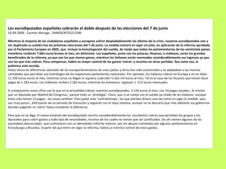 Los eurodiputados españoles cobrarán el doble después de las elecciones del 7 de junio 16-04-2009 - Carmen Moraga . DIARIOCRITICO.COM Mientras la mayoría de los ciudadanos españoles y europeos sufren despiadadamente los efectos de la crisis, nuestros eurodiputados van a ver duplicado su sueldo tras las próximas elecciones del 7 de junio. La medida entrará en vigor en julio, en aplicación de la reforma aprobada por el Parlamento Europeo en 2005, que  incluye la homologación del sueldo, de modo que todos los parlamentarios de los veintisiete países miembros recibirán 7.665 euros brutos al mes, sin distinción. Los españoles, junto con los polacos, lituanos, o malteses, serán los grandes  beneficiados de la reforma, ya que son los que menos ganan, mientras los italianos verán mermados considerablemente sus ingresos ya que son los que más cobran. Para compensar, habrá un mayor control de los gastos 'extras' y recortes en otras partidas. Sea como sea, la polémica está servida. Hasta ahora las diferencias salariales de los europarlamentarios de unos países y otros han sido sustanciales y se adaptaban a las mismas cantidades que percibían sus homólogos de los respectivos parlamentos nacionales. Por ejemplo, los italianos cobran en Europa y en en Italia 11.703 euros euros al mes, mientras otros no llegan ni siquiera a percibir ni dos mil euros al mes. Tal es el caso de los lituanos que tienen doce pagas de 1.183 euros. Los malteses reciben 1.262 euros, mientras los eslovacos, ingresan 1. 512 euros mensuales. Si comparamos estas cifras con lo que en la actualidad cobran nuestros eurodiputados, 3.126 euros al mes, con 14 pagas anuales, -lo mismo que un diputado por Madrid del Congreso-, parece todo un ‘privilegio’. Claro, que si se coteja con el sueldo ya citado de los italianos -aunque éstos solo tienen 12 pagas-, las cosas cambian. Para paliar este ‘contratiempo’, los que pierdan dinero una vez entre en vigor la medida -que son muy pocos-, disfrutarán de un periodo de transición y seguirán con el viejo sistema, aunque no se descarta que más adelante sus gobiernos decidan pagarles un 'extra' hasta completar la diferencia. Para que no se diga, el nuevo estatuto del eurodiputado recorta considerablemente los ‘suculentos’ extras que percibían los grupos y los diputados para cubrir gastos y todo tipo de necesidades, muchos de los cuales no tenían que ser justificados. De ahí vienen algunos de los escándalos denunciados -que culminaron con un demoledor informe interno- por los abusos cometidos por algunos parlamentarios en Estrasburgo y Bruselas. A partir de que entre en vigor la reforma, habrá un estricto control de estos gastos. 