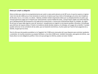 Dietas por cumplir su obligación Ahora la dieta que cobran los europarlamentarios por asistir a cada sesión plenaria es de 287 euros, lo que les supone un ingreso ‘extra’ de más de 5.000 euros al mes teniendo en cuenta los 12 plenos que hay al año en Estrasburgo y los otros seis miniplenos de Bruselas. Eso sí, si no votan, no cobran.  Además, también reciben importantes dietas por sus desplazamientos en avión, que incluyen generosos pagos por el importe que ‘teóricamente’ cuesta el billete de avión, -aunque hayan cogido una tarifa reducida- , por el desplazamiento del aeropuerto a las sedes de las instituciones  e incluso por el kilometraje desde sus ciudades  de origen. De ahí que se hayan dado algunos casos de ‘picaresca’: empadronarse en lugares lo más lejanos posibles a Bruselas o Estrasburgo para disfrutar de mayores dietas. El hotel o la residencia donde decidan alojarse, sin embargo, se lo pagan de su bolsillo. Y aunque pueden almorzar en los comedores de las sedes, que son bastante económicos, muchos optan por hacerlo fuera pagando de su bolsillo, al igual que las cenas.   Pero la cifra que más puede escandalizar es la ‘bagatela’ de 17.000 euros mensuales de la que disponen para contratar ayudantes o asistentes -en muchas ocasiones sus propios familiares- y los otros 4.000 euros -también mensuales- para gastos de oficina,  que hasta ahora no eran obligatorio justificar. Esto es lo que persigue la reforma, acabar con estos ‘chollos’. 