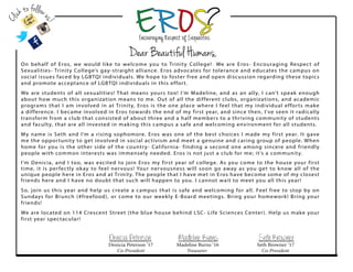 Dear Beautiful Humans,
On behalf of Eros, we would like to welcome you to Trinity College! We are Eros- Encouraging Respect of
Sexualities- Trinity College’s gay-straight alliance. Eros advocates for tolerance and educates the campus on
social issues faced by LGBTQI individuals. We hope to foster free and open discussion regarding these topics
and promote acceptance of LGBTQI individuals in this effort.
We are students of all sexualities! That means yours too! I’m Madeline, and as an ally, I can’t speak enough
about how much this organization means to me. Out of all the different clubs, organizations, and academic
programs that I am involved in at Trinity, Eros is the one place where I feel that my individual efforts make
a difference. I became involved in Eros towards the end of my first year, and since then, I’ve seen it radically
transform from a club that consisted of about three and a half members to a thriving community of students
and faculty, that are all invested in making this campus a safe and welcoming environment for all students.
My name is Seth and I’m a rising sophomore. Eros was one of the best choices I made my first year. It gave
me the opportunity to get involved in social activism and meet a genuine and caring group of people. When
home for you is the other side of the country- California- finding a second one among sincere and friendly
people with common interests was immensely needed. Eros is not just a club for me; it’s a community.
I’m Denicia, and I too, was excited to join Eros my first year of college. As you come to the house your first
time, it is perfectly okay to feel nervous! Your nervousness will soon go away as you get to know all of the
unique people here in Eros and at Trinity. The people that I have met in Eros have become some of my closest
friends here and I have no doubt that such will happen to you. I cannot wait to meet you all this year!
So, join us this year and help us create a campus that is safe and welcoming for all. Feel free to stop by on
Sundays for Brunch (#freefood), or come to our weekly E-Board meetings. Bring your homework! Bring your
friends!
We are located on 114 Crescent Street (the blue house behind LSC- Life Sciences Center). Help us make your
first year spectacular!
Denicia Peterson Madeline Burns Seth Browner
Denicia Peterson ‘17 Madeline Burns ‘16 Seth Browner ‘17
Co-President Treasurer Co-President
Clickto follow
us!
 