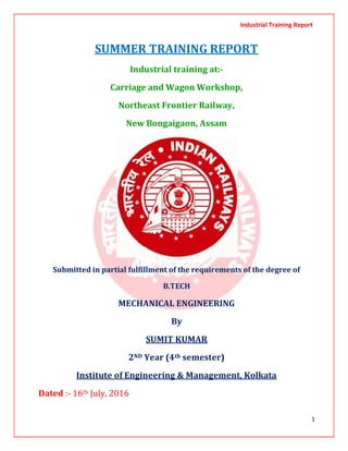 Industrial Training Report
1
SUMMER TRAINING REPORT
Industrial training at:-
Carriage and Wagon Workshop,
Northeast Frontier Railway,
New Bongaigaon, Assam
Submitted in partial fulfillment of the requirements of the degree of
B.TECH
MECHANICAL ENGINEERING
By
SUMIT KUMAR
2ND Year (4th semester)
Institute of Engineering & Management, Kolkata
Dated :- 16th July, 2016
 
