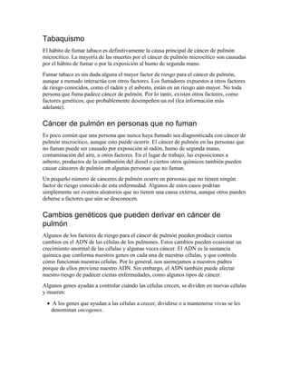 Tabaquismo
El hábito de fumar tabaco es definitivamente la causa principal de cáncer de pulmón
microcítico. La mayoría de las muertes por el cáncer de pulmón microcítico son causadas
por el hábito de fumar o por la exposición al humo de segunda mano.
Fumar tabaco es sin duda alguna el mayor factor de riesgo para el cáncer de pulmón,
aunque a menudo interactúa con otros factores. Los fumadores expuestos a otros factores
de riesgo conocidos, como el radón y el asbesto, están en un riesgo aún mayor. No toda
persona que fuma padece cáncer de pulmón. Por lo tanto, existen otros factores, como
factores genéticos, que probablemente desempeñen un rol (lea información más
adelante).
Cáncer de pulmón en personas que no fuman
Es poco común que una persona que nunca haya fumado sea diagnosticada con cáncer de
pulmón microcítico, aunque esto puede ocurrir. El cáncer de pulmón en las personas que
no fuman puede ser causado por exposición al radón, humo de segunda mano,
contaminación del aire, u otros factores. En el lugar de trabajo, las exposiciones a
asbesto, productos de la combustión del diesel o ciertos otros químicos también pueden
causar cánceres de pulmón en algunas personas que no fuman.
Un pequeño número de cánceres de pulmón ocurre en personas que no tienen ningún
factor de riesgo conocido de esta enfermedad. Algunos de estos casos podrían
simplemente ser eventos aleatorios que no tienen una causa externa, aunque otros pueden
deberse a factores que aún se desconocen.
Cambios genéticos que pueden derivar en cáncer de
pulmón
Algunos de los factores de riesgo para el cáncer de pulmón pueden producir ciertos
cambios en el ADN de las células de los pulmones. Estos cambios pueden ocasionar un
crecimiento anormal de las células y algunas veces cáncer. El ADN es la sustancia
química que conforma nuestros genes en cada una de nuestras células, y que controla
cómo funcionan nuestras células. Por lo general, nos asemejamos a nuestros padres
porque de ellos proviene nuestro ADN. Sin embargo, el ADN también puede afectar
nuestro riesgo de padecer ciertas enfermedades, como algunos tipos de cáncer.
Algunos genes ayudan a controlar cuándo las células crecen, se dividen en nuevas células
y mueren:
• A los genes que ayudan a las células a crecer, dividirse o a mantenerse vivas se les
denominan oncogenes.
 