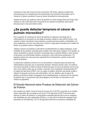 vitaminas no han sido exitosos hasta el momento. De hecho, algunos estudios han
encontrado que los complementos de betacaroteno (un nutriente relacionado con la
vitamina A) parece aumentar la tasa de cáncer de pulmón en estas personas.
Algunas personas que padecen cáncer de pulmón no tienen ningún factor de riesgo claro.
Aunque se sabe cómo prevenir la mayoría de los cánceres de pulmón, hasta ahora
desconocemos cómo prevenirlos todos.
¿Se puede detectar temprano el cáncer de
pulmón microcítico?
Por lo general, los síntomas de cáncer de pulmón no aparecen sino hasta que la
enfermedad ya se encuentra en una etapa avanzada, cuando es muy difícil curarla. Aun
cuando el cáncer de pulmón causa síntomas, muchas personas pueden confundirlos con
otros problemas, tal como una infección o efectos a largo plazo causados por el hábito de
fumar. Esto puede retrasar el diagnóstico.
Algunos cánceres de pulmón se descubren accidentalmente en etapas tempranas, como
resultado de las pruebas realizadas para estudiar otras afecciones médicas. Por ejemplo, el
cáncer de pulmón se puede encontrar con pruebas que se realizan debido a otras razones
en personas con enfermedad cardíaca, neumonía u otras afecciones pulmonares. Un
pequeño número de estas personas responde bien al tratamiento y puede curarse del
cáncer de pulmón.
La detección temprana consiste en el uso de pruebas o exámenes para encontrar una
enfermedad en personas que no presentan síntomas. Durante muchos años, los médicos
estuvieron buscando un buen examen de detección para el cáncer de pulmón, pero no fue
sino en los últimos años que un estudio, conocido como tomografía computarizada (CT
en inglés) de baja dosis (LDCT, por sus siglas en inglés), demostró que puede ayudar a
reducir el riesgo de morir por esta enfermedad. Aun así, debido a que el cáncer de
pulmón microcítico tiende a propagarse muy tempranamente, la mayoría de los cánceres
de pulmón que se encuentran antes de propagarse son del tipo no microcítico (o de
células no pequeñas).
El Estudio Nacional sobre Pruebas de Detección del Cáncer
de Pulmón
Este estudio (en inglés, National Lung Screening Trial [NLST]) consistió en un estudio
clínico abarcador que investigó el uso de la CT de baja dosis (LDCT) del tórax para
detectar el cáncer de pulmón. La tomografía computarizada del tórax provee imágenes
más detalladas que una radiografía del tórax y es más eficaz al detectar pequeñas áreas
anormales en los pulmones. La CT de baja dosis del tórax usa menores cantidades de
 