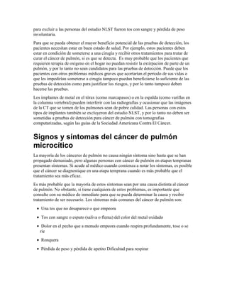 para excluir a las personas del estudio NLST fueron tos con sangre y pérdida de peso
involuntaria.
Para que se pueda obtener el mayor beneficio potencial de las pruebas de detección, los
pacientes necesitan estar en buen estado de salud. Por ejemplo, estos pacientes deben
estar en condición de someterse a una cirugía y recibir otros tratamientos para tratar de
curar el cáncer de pulmón, si es que se detecta. Es muy probable que los pacientes que
requieren terapia de oxígeno en el hogar no puedan resistir la extirpación de parte de un
pulmón, y por lo tanto no sean candidatos para las pruebas de detección. Puede que los
pacientes con otros problemas médicos graves que acortarían el periodo de sus vidas o
que les impedirían someterse a cirugía tampoco puedan beneficiarse lo suficiente de las
pruebas de detección como para justificar los riesgos, y por lo tanto tampoco deben
hacerse las pruebas.
Los implantes de metal en el tórax (como marcapasos) o en la espalda (como varillas en
la columna vertebral) pueden interferir con las radiografías y ocasionar que las imágenes
de la CT que se tomen de los pulmones sean de pobre calidad. Las personas con estos
tipos de implantes también se excluyeron del estudio NLST, y por lo tanto no deben ser
sometidas a pruebas de detección para cáncer de pulmón con tomografías
computarizadas, según las guías de la Sociedad Americana Contra El Cáncer.
Signos y síntomas del cáncer de pulmón
microcítico
La mayoría de los cánceres de pulmón no causa ningún síntoma sino hasta que se han
propagado demasiado, pero algunas personas con cáncer de pulmón en etapas tempranas
presentan síntomas. Si acude al médico cuando comienza a notar los síntomas, es posible
que el cáncer se diagnostique en una etapa temprana cuando es más probable que el
tratamiento sea más eficaz.
Es más probable que la mayoría de estos síntomas sean por una causa distinta al cáncer
de pulmón. No obstante, si tiene cualquiera de estos problemas, es importante que
consulte con su médico de inmediato para que se pueda determinar la causa y recibir
tratamiento de ser necesario. Los síntomas más comunes del cáncer de pulmón son:
• Una tos que no desaparece o que empeora
• Tos con sangre o esputo (saliva o flema) del color del metal oxidado
• Dolor en el pecho que a menudo empeora cuando respira profundamente, tose o se
ríe
• Ronquera
• Pérdida de peso y pérdida de apetito Dificultad para respirar
 