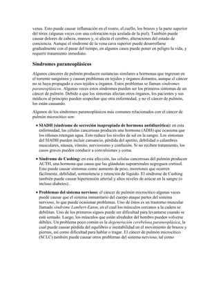venas. Esto puede causar inflamación en el rostro, el cuello, los brazos y la parte superior
del tórax (algunas veces con una coloración roja azulada de la piel). También puede
causar dolores de cabeza, mareos y, si afecta el cerebro, alteraciones del estado de
conciencia. Aunque el síndrome de la vena cava superior puede desarrollarse
gradualmente con el pasar del tiempo, en algunos casos puede poner en peligro la vida, y
requerir tratamiento inmediato.
Síndromes paraneoplásicos
Algunos cánceres de pulmón producen sustancias similares a hormonas que ingresan en
el torrente sanguíneo y causan problemas en tejidos y órganos distantes, aunque el cáncer
no se haya propagado a esos tejidos u órganos. Estos problemas se llaman síndromes
paraneoplásicos. Algunas veces estos síndromes pueden ser los primeros síntomas de un
cáncer de pulmón. Debido a que los síntomas afectan otros órganos, los pacientes y sus
médicos al principio pueden sospechar que otra enfermedad, y no el cáncer de pulmón,
los están causando.
Algunos de los síndromes paraneoplásicos más comunes relacionados con el cáncer de
pulmón microcítico son:
• SIADH (síndrome de secreción inapropiada de hormona antidiurética): en esta
enfermedad, las células cancerosas producen una hormona (ADH) que ocasiona que
los riñones retengan agua. Esto reduce los niveles de sal en la sangre. Los síntomas
del SIADH pueden incluir cansancio, pérdida del apetito, debilidad o calambres
musculares, náusea, vómito, nerviosismo y confusión. Si no reciben tratamiento, los
casos graves pueden conducir a convulsiones y coma.
• Síndrome de Cushing: en esta afección, las células cancerosas del pulmón producen
ACTH, una hormona que causa que las glándulas suprarrenales segreguen cortisol.
Esto puede causar síntomas como aumento de peso, moretones que ocurren
fácilmente, debilidad, somnolencia y retención de líquido. El síndrome de Cushing
también puede causar hipertensión arterial y altos niveles de azúcar en la sangre (o
incluso diabetes) .
• Problemas del sistema nervioso: el cáncer de pulmón microcítico algunas veces
puede causar que el sistema inmunitario del cuerpo ataque partes del sistema
nervioso, lo que puede ocasionar problemas. Uno de éstos es un trastorno muscular
llamado síndrome Lambert-Eaton, en el cual los músculos cercanos a la cadera se
debilitan. Uno de los primeros signos puede ser dificultad para levantarse cuando se
está sentado. Luego, los músculos que están alrededor del hombro pueden volverse
débiles. Un problema poco común es la degeneración cerebelosa paraneoplásica, la
cual puede causar pérdida del equilibrio e inestabilidad en el movimiento de brazos y
piernas, así como dificultad para hablar o tragar. El cáncer de pulmón microcítico
(SCLC) también puede causar otros problemas del sistema nervioso, tal como
 