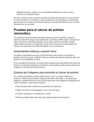 debilidad muscular, cambios en la sensibilidad, problemas de visión o incluso
cambios en el comportamiento.
De nuevo, muchos de estos síntomas también se pueden presentar por una causa distinta
al cáncer de pulmón. No obstante, si tiene cualquiera de estos problemas, es importante
que consulte con su médico de inmediato para que se pueda determinar la causa y recibir
tratamiento de ser necesario.
Pruebas para el cáncer de pulmón
microcítico
Las pruebas de detección pueden descubrir algunos cánceres de pulmón, aunque la
mayoría se descubre porque causan problemas. Si presenta posibles signos o síntomas de
cáncer de pulmón, usted debe consultar con su doctor, quien le examinará y puede
ordenar algunas pruebas. El diagnóstico real de cáncer de pulmón se hace después de
observar una muestra de las células del pulmón con un microscopio.
Antecedentes médicos y examen físico
Su médico le preguntará acerca de su historial clínico para conocer sus síntomas y
posibles factores de riesgo. También le hará un examen para detectar signos de cáncer de
pulmón u otros problemas de salud.
Si los resultados del historial y el examen físico sugieren que usted podría tener cáncer de
pulmón, se realizarán pruebas para confirmarlo. Estas pruebas pueden incluir estudios por
imágenes y/o biopsias del tejido pulmonar.
Estudios por imágenes para encontrar el cáncer de pulmón
Los estudios por imágenes utilizan ondas sonoras, rayos X, campos magnéticos o
sustancias radiactivas para obtener imágenes del interior del cuerpo. Los estudios por
imágenes se pueden hacer por varias razones tanto antes como después del diagnóstico de
cáncer de pulmón. Estas razones incluyen:
• Para encontrar áreas sospechosas que podrían ser cancerosas
• Saber si el cáncer se ha propagado, y de ser así, cuán lejos.
• Ayudar a determinar si el tratamiento es eficaz
• Detectar posibles signos del cáncer que regresa después del tratamiento
 