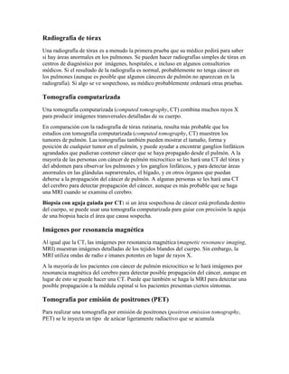 Radiografía de tórax
Una radiografía de tórax es a menudo la primera prueba que su médico pedirá para saber
si hay áreas anormales en los pulmones. Se pueden hacer radiografías simples de tórax en
centros de diagnóstico por imágenes, hospitales, e incluso en algunos consultorios
médicos. Si el resultado de la radiografía es normal, probablemente no tenga cáncer en
los pulmones (aunque es posible que algunos cánceres de pulmón no aparezcan en la
radiografía). Si algo se ve sospechoso, su médico probablemente ordenará otras pruebas.
Tomografía computarizada
Una tomografía computarizada (computed tomography, CT) combina muchos rayos X
para producir imágenes transversales detalladas de su cuerpo.
En comparación con la radiografía de tórax rutinaria, resulta más probable que los
estudios con tomografía computarizada (computed tomography, CT) muestren los
tumores de pulmón. Las tomografías también pueden mostrar el tamaño, forma y
posición de cualquier tumor en el pulmón, y puede ayudar a encontrar ganglios linfáticos
agrandados que pudieran contener cáncer que se haya propagado desde el pulmón. A la
mayoría de las personas con cáncer de pulmón microcítico se les hará una CT del tórax y
del abdomen para observar los pulmones y los ganglios linfáticos, y para detectar áreas
anormales en las glándulas suprarrenales, el hígado, y en otros órganos que puedan
deberse a la propagación del cáncer de pulmón. A algunas personas se les hará una CT
del cerebro para detectar propagación del cáncer, aunque es más probable que se haga
una MRI cuando se examina el cerebro.
Biopsia con aguja guiada por CT: si un área sospechosa de cáncer está profunda dentro
del cuerpo, se puede usar una tomografía computarizada para guiar con precisión la aguja
de una biopsia hacia el área que causa sospecha.
Imágenes por resonancia magnética
Al igual que la CT, las imágenes por resonancia magnética (magnetic resonance imaging,
MRI) muestran imágenes detalladas de los tejidos blandos del cuerpo. Sin embargo, la
MRI utiliza ondas de radio e imanes potentes en lugar de rayos X.
A la mayoría de los pacientes con cáncer de pulmón microcítico se le hará imágenes por
resonancia magnética del cerebro para detectar posible propagación del cáncer, aunque en
lugar de esto se puede hacer una CT. Puede que también se haga la MRI para detectar una
posible propagación a la médula espinal si los pacientes presentan ciertos síntomas.
Tomografía por emisión de positrones (PET)
Para realizar una tomografía por emisión de positrones (positron emission tomography,
PET) se le inyecta un tipo de azúcar ligeramente radiactivo que se acumula
 