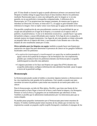 piel. El área donde se inserta la aguja se puede adormecer primero con anestesia local.
Después el médico dirige la aguja hueca hacia el área mientras observa los pulmones
mediante fluoroscopia (que es como una radiografía, pero la imagen se ve en una
pantalla, no en una película) o tomografías computarizadas. A diferencia de la
fluoroscopia, la CT no proporciona una imagen constante, de manera que la aguja se
introduce en dirección a la masa, se toma una CT, y la aguja se guía tomando como
referencia la imagen. Esto se repite varias veces hasta que la aguja esté dentro de la masa.
Una posible complicación de este procedimiento consiste en la posibilidad de que se
escape aire del pulmón en el lugar de la biopsia y se acumule en el espacio entre el
pulmón y la pared torácica. A esto se le denomina neumotórax, y puede hacer r que parte
del pulmón colapse y causar dificultades para respirar. Si la fuga de aire es pequeña, a
menudo mejora sin ningún tratamiento. Las fugas de aire más grandes se tratan colocando
un pequeño tubo en el espacio del tórax y succionando el aire durante uno o dos días,
después de esto usualmente sanan por sí solas.
Otros métodos para las biopsias con aguja: también se puede hacer una biopsia por
aspiración con aguja fina para determinar la presencia de cáncer en los ganglios linfáticos
localizados entre los pulmones:
• La aspiración transtraqueal o transbronquial con aguja fina se realiza pasando la
aguja a través de la pared de la tráquea o de los bronquios (las vías respiratorias
grandes que conducen hacia los pulmones) durante una broncoscopia o ecografía
endobronquial (se describe más adelante).
• A algunos pacientes se les hace una biopsia con aguja fina (FNA) durante una
ecografía endoscópica esofágica (información más adelante) haciendo pasar la aguja
a través de la pared del esófago.
Broncoscopia
La broncoscopia puede ayudar al médico a encontrar algunos tumores u obstrucciones en
las vías respiratorias más grandes de los pulmones. Este estudio se puede usar para
encontrar un tumor de pulmón o para tomar una muestra de un tumor para saber si es
cáncer.
Para la broncoscopia, un tubo de fibra óptica, flexible y que tiene una fuente de luz
(broncoscopio) se hace llegar a través de la boca o nariz hasta la tráquea y los bronquios.
Primero se rocía la boca y la garganta con un medicamento que adormece el área.
También es posible que le administren medicamentos por vía intravenosa para que se
sienta relajado.
Se pueden pasar pequeños instrumentos por el broncoscopio para tomar muestras de
biopsia. El médico también puede tomar muestras de las células que revisten las vías
respiratorias usando un pequeño cepillo (cepillo bronquial) o mediante el enjuague de las
 