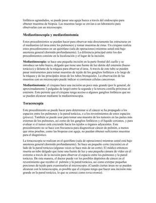 linfáticos agrandados, se puede pasar una aguja hueca a través del endoscopio para
obtener muestras de biopsia. Las muestras luego se envían a un laboratorio para
observarlas con un microscopio.
Mediastinoscopia y mediastinotomía
Estos procedimientos se pueden hacer para observar más directamente las estructuras en
el mediastino (el área entre los pulmones) y tomar muestras de éstas. Un cirujano realiza
estos procedimientos en un quirófano (sala de operaciones) mientras usted está bajo
anestesia general (dormido profundamente). La diferencia principal entre los dos
procedimientos consiste en la localización y el lugar de la incisión.
Mediastinoscopia: se hace una pequeña incisión en la parte frontal del cuello y se
introduce un tubo hueco, delgado que tiene una fuente de luz detrás del esternón (hueso
torácico) y delante de la tráquea para observar el área. A través de este tubo se pueden
pasar instrumentos para tomar muestras de tejido de los ganglios linfáticos a lo largo de
la tráquea y de las principales áreas de los tubos bronquiales. La observación de las
muestras con un microscopio puede indicar si contienen células cancerosas.
Mediastinotomía: el cirujano hace una incisión un poco más grande (por lo general, de
aproximadamente 2 pulgadas de largo) entre la segunda y la tercera costilla próximas al
esternón. Esto permite que el cirujano tenga acceso a algunos ganglios linfáticos que no
se pueden alcanzar mediante la mediastinoscopia.
Toracoscopia
Este procedimiento se puede hacer para determinar si el cáncer se ha propagado a los
espacios entre los pulmones y la pared torácica, o a los revestimientos de estos espacios
(pleura). También se puede usar para tomar una muestra de los tumores en las partes más
externas de los pulmones, así como de los ganglios linfáticos y el líquido cercanos, y para
evaluar si el tumor está creciendo hacia los tejidos u órganos adyacentes. Este
procedimiento no se hace con frecuencia para diagnosticar cáncer de pulmón, a menos
que otras pruebas, como las biopsias con aguja, no puedan obtener suficientes muestras
para el diagnóstico.
La toracoscopia se realizan en el quirófano (sala de operaciones) mientras usted está bajo
anestesia general (dormido profundamente). Se hace un pequeño corte (incisión) en el
lado de la pared torácica (algunas veces se hace más de un corte). El médico entonces
inserta un tubo delgado que tiene una fuente de luz y una pequeña cámara de vídeo en el
extremo a través de la incisión para observar el espacio entre los pulmones y la pared
torácica. De esta manera, el doctor puede ver los posibles depósitos de cáncer en el
revestimiento que recubre el pulmón y la pared torácica, así como extirpar pequeñas
porciones de tejido para examinarlos al microscopio. (Cuando ciertas áreas no se pueden
alcanzar con la toracoscopia, es posible que el cirujano tenga que hacer una incisión más
grande en la pared torácica, lo que se conoce como toracotomía).
 