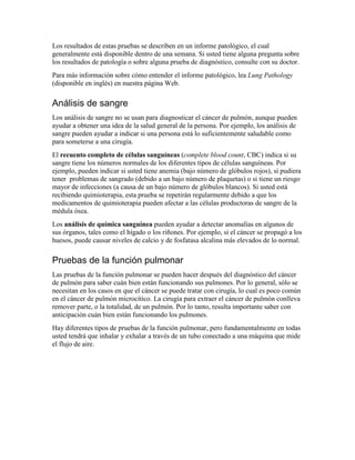 Los resultados de estas pruebas se describen en un informe patológico, el cual
generalmente está disponible dentro de una semana. Si usted tiene alguna pregunta sobre
los resultados de patología o sobre alguna prueba de diagnóstico, consulte con su doctor.
Para más información sobre cómo entender el informe patológico, lea Lung Pathology
(disponible en inglés) en nuestra página Web.
Análisis de sangre
Los análisis de sangre no se usan para diagnosticar el cáncer de pulmón, aunque pueden
ayudar a obtener una idea de la salud general de la persona. Por ejemplo, los análisis de
sangre pueden ayudar a indicar si una persona está lo suficientemente saludable como
para someterse a una cirugía.
El recuento completo de células sanguíneas (complete blood count, CBC) indica si su
sangre tiene los números normales de los diferentes tipos de células sanguíneas. Por
ejemplo, pueden indicar si usted tiene anemia (bajo número de glóbulos rojos), si pudiera
tener problemas de sangrado (debido a un bajo número de plaquetas) o si tiene un riesgo
mayor de infecciones (a causa de un bajo número de glóbulos blancos). Si usted está
recibiendo quimioterapia, esta prueba se repetirán regularmente debido a que los
medicamentos de quimioterapia pueden afectar a las células productoras de sangre de la
médula ósea.
Los análisis de química sanguínea pueden ayudar a detectar anomalías en algunos de
sus órganos, tales como el hígado o los riñones. Por ejemplo, si el cáncer se propagó a los
huesos, puede causar niveles de calcio y de fosfatasa alcalina más elevados de lo normal.
Pruebas de la función pulmonar
Las pruebas de la función pulmonar se pueden hacer después del diagnóstico del cáncer
de pulmón para saber cuán bien están funcionando sus pulmones. Por lo general, sólo se
necesitan en los casos en que el cáncer se puede tratar con cirugía, lo cual es poco común
en el cáncer de pulmón microcítico. La cirugía para extraer el cáncer de pulmón conlleva
remover parte, o la totalidad, de un pulmón. Por lo tanto, resulta importante saber con
anticipación cuán bien están funcionando los pulmones.
Hay diferentes tipos de pruebas de la función pulmonar, pero fundamentalmente en todas
usted tendrá que inhalar y exhalar a través de un tubo conectado a una máquina que mide
el flujo de aire.
 