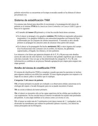 pulmón microcítico se encuentran en la etapa avanzada cuando se les detecta el cáncer
por primera vez.
Sistema de estadificación TNM
Un sistema más formal para describir el crecimiento y la propagación del cáncer de
pulmón es el sistema TNM de la American Joint Committee on Cancer (AJCC) que se
basa en lo siguiente:
• El tamaño del tumor (T) primario y si éste ha crecido hacia áreas cercanas.
• Si el cáncer se propagó a los ganglios (nódulos [N]) linfáticos regionales adyacentes
(regionales). Los ganglios linfáticos son estructuras pequeñas con forma de fríjol,
conformadas por un conjunto de células inmunitarias. A menudo es ahí a donde
primero se propagan los cánceres antes de alcanzar otras partes del cuerpo.
• Si el cáncer se ha propagado (ha hecho metástasis [M]) a otros órganos del cuerpo
(Las localizaciones más comunes son el cerebro, los huesos, las glándulas
suprarrenales, el hígado, los riñones y el otro pulmón).
Los números o las letras que aparecen después de la T, N y M proveen más detalles
acerca de cada uno de estos factores. Los números más grandes significan que el cáncer
está más avanzado. Una vez que se han determinado las categorías T, N y M, esta
información se combina en un proceso llamado agrupación por etapas para asignar una
etapa general.
Detalles del sistema de estadificación TNM
El sistema de clasificación TNM es complejo y puede que para los pacientes (e incluso
para algunos médicos) sea difícil de entender. Si tiene alguna pregunta con respecto a la
etapa de su cáncer, pida a su médico que le explique.
Categorías T del cáncer de pulmón
TX: el tumor primario no puede ser evaluado o se observaron células cancerosas en la
citología del esputo o lavado bronquial, pero no se puede encontrar el tumor.
T0: no existe evidencia de tumor primario.
Tis: el cáncer se encuentra sólo en las capas superiores de las células que recubren las
vías respiratorias. No ha crecido hacia el interior invadiendo los tejidos más profundos
del pulmón. A esta etapa también se le conoce como carcinoma in situ.
T1: el tumor no mide más de 3 centímetros (cm) (poco menos de 1 ¼ pulgadas), no ha
alcanzado las membranas que rodean los pulmones (pleura visceral), y no afecta las
ramas principales de los bronquios.
 