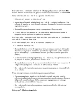 Si el tumor mide 2 centímetros (alrededor de 4/5 de pulgada) o menos, se le llama T1a.
Cuando el tumor mide más de 2 cm, pero no mide más de 3 centímetros, se le llama T1b.
T2: el tumor presenta una o más de las siguientes características:
• Mide más de 3 cm, pero no mide más de 7 cm.
• Involucra a un bronquio principal, pero está a más de 2 cm (aproximadamente ¾ de
pulgada) de la carina (el punto donde la tráquea se divide en los bronquios principales
izquierdo y derecho).
• Ha invadido las membranas que rodean a los pulmones (pleura visceral).
• El tumor obstruye parcialmente las vías respiratorias, pero esto no ha causado el
colapso de todo el pulmón ni la aparición de neumonía.
Si el tumor mide 5 cm o menos, se le llama T2a. Si el tumor mide más de 5 cm (pero no
mide más de 7 cm), se le llama T2b.
T3: el tumor presenta una o más de las siguientes características:
• Su tamaño es mayor de 7 cm.
• Ha crecido hacia el espesor de la pared del tórax, el músculo que separa el tórax del
abdomen (diafragma), las membranas que rodean el espacio entre los dos pulmones
(pleura mediastinal), o a las membranas del saco que rodea el corazón (pericardio
parietal).
• El cáncer crece en un bronquio principal y está a menos de 2 cm (aproximadamente ¾
de pulgada) de la carina, pero no afecta la carina en sí.
• Ha crecido hacia el interior de las vías respiratorias lo suficiente como para causar el
colapso total de un pulmón o neumonía en la totalidad del pulmón.
• Dos o más nódulos tumorales separados se encuentran presentes en el mismo lóbulo
de un pulmón.
T4: el cáncer presenta una o más de las siguientes características:
• Un tumor de cualquier tamaño ha crecido hacia el espacio que existe entre los
pulmones (mediastino), el corazón, los vasos sanguíneos grandes cercanos al corazón
(tal como la aorta), la tráquea, el tubo que conecta la garganta con el estómago
(esófago), la columna vertebral o la carina.
• Dos o más nódulos tumorales separados se encuentran en lóbulos diferentes del
mismo pulmón.
Categorías N del cáncer de pulmón
 