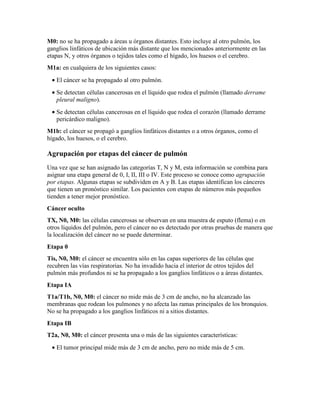 M0: no se ha propagado a áreas u órganos distantes. Esto incluye al otro pulmón, los
ganglios linfáticos de ubicación más distante que los mencionados anteriormente en las
etapas N, y otros órganos o tejidos tales como el hígado, los huesos o el cerebro.
M1a: en cualquiera de los siguientes casos:
• El cáncer se ha propagado al otro pulmón.
• Se detectan células cancerosas en el líquido que rodea el pulmón (llamado derrame
pleural maligno).
• Se detectan células cancerosas en el líquido que rodea el corazón (llamado derrame
pericárdico maligno).
M1b: el cáncer se propagó a ganglios linfáticos distantes o a otros órganos, como el
hígado, los huesos, o el cerebro.
Agrupación por etapas del cáncer de pulmón
Una vez que se han asignado las categorías T, N y M, esta información se combina para
asignar una etapa general de 0, I, II, III o IV. Este proceso se conoce como agrupación
por etapas. Algunas etapas se subdividen en A y B. Las etapas identifican los cánceres
que tienen un pronóstico similar. Los pacientes con etapas de números más pequeños
tienden a tener mejor pronóstico.
Cáncer oculto
TX, N0, M0: las células cancerosas se observan en una muestra de esputo (flema) o en
otros líquidos del pulmón, pero el cáncer no es detectado por otras pruebas de manera que
la localización del cáncer no se puede determinar.
Etapa 0
Tis, N0, M0: el cáncer se encuentra sólo en las capas superiores de las células que
recubren las vías respiratorias. No ha invadido hacia el interior de otros tejidos del
pulmón más profundos ni se ha propagado a los ganglios linfáticos o a áreas distantes.
Etapa IA
T1a/T1b, N0, M0: el cáncer no mide más de 3 cm de ancho, no ha alcanzado las
membranas que rodean los pulmones y no afecta las ramas principales de los bronquios.
No se ha propagado a los ganglios linfáticos ni a sitios distantes.
Etapa IB
T2a, N0, M0: el cáncer presenta una o más de las siguientes características:
• El tumor principal mide más de 3 cm de ancho, pero no mide más de 5 cm.
 