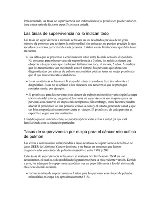 Pero recuerde, las tasas de supervivencia son estimaciones (su pronóstico puede variar en
base a una serie de factores específicos para usted).
Las tasas de supervivencia no lo indican todo
Las tasas de supervivencia a menudo se basan en los resultados previos de un gran
número de personas que tuvieron la enfermedad; sin embargo, no pueden predecir lo que
sucederá en el caso particular de cada persona. Existen varias limitaciones que debe tener
en cuenta:
• Las cifras que se presentan a continuación están entre las más actuales disponibles.
No obstante, para obtener tasas de supervivencia a 5 años, los médicos tienen que
observar a las personas que recibieron tratamiento hace, al menos, 5 años. A medida
que los tratamientos van mejorando con el tiempo, las personas que ahora son
diagnosticadas con cáncer de pulmón microcítico podrían tener un mejor pronóstico
que el que muestran estas estadísticas.
• Estas estadísticas se basan en la etapa del cáncer cuando se hizo inicialmente el
diagnóstico. Estas no se aplican a los cánceres que recurren o que se propagan
posteriormente, por ejemplo.
• El pronóstico para las personas con cáncer de pulmón microcítico varía según la etapa
(extensión) del cáncer, en general, las tasas de supervivencia son mayores para las
personas con cánceres en etapas más tempranas. Sin embargo, otros factores pueden
afectar el pronóstico de una persona, como la edad y el estado general de salud y qué
tan bien responda al tratamiento contra el cáncer. El pronóstico de cada persona es
específico según sus circunstancias.
El médico puede indicarle cómo se pueden aplicar estas cifras a usted, ya que está
familiarizado con su situación particular.
Tasas de supervivencia por etapa para el cáncer microcítico
de pulmón
Las cifras a continuación corresponden a tasas relativas de supervivencia de la base de
datos SEER del National Cancer Institute, y se basan en personas que fueron
diagnosticadas con cáncer de pulmón microcítico entre 1988 y 2001.
Estas tasas de supervivencia se basan en el sistema de clasificación TNM en uso
actualmente, el cual ha sido modificado ligeramente para la más reciente versión. Debido
a esto, los números de supervivencia podrían ser un poco diferentes a los del sistema de
clasificación más reciente.
• La tasa relativa de supervivencia a 5 años para las personas con cáncer de pulmón
microcítico en etapa I es aproximadamente 31%.
 