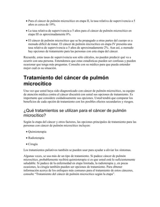 • Para el cáncer de pulmón microcítico en etapa II, la tasa relativa de supervivencia a 5
años es cerca de 19%.
• La tasa relativa de supervivencia a 5 años para el cáncer de pulmón microcítico en
etapa III es aproximadamente 8%.
• El cáncer de pulmón microcítico que se ha propagado a otras partes del cuerpo es a
menudo difícil de tratar. El cáncer de pulmón microcítico en etapa IV presenta una
tasa relativa de supervivencia a 5 años de aproximadamente 2%. Aun así, a menudo
hay opciones de tratamiento para las personas con esta etapa del cáncer.
Recuerde, estas tasas de supervivencia son sólo cálculos, no pueden predecir qué va a
ocurrir con una persona. Entendemos que estas estadísticas pueden ser confusas y pueden
ocasionar que tenga más preguntas. Consulte con su médico para que pueda entender
mejor cuál es su situación.
Tratamiento del cáncer de pulmón
microcítico
Una vez que usted haya sido diagnosticado con cáncer de pulmón microcítico, su equipo
de atención médica contra el cáncer discutirá con usted sus opciones de tratamiento. Es
importante que considere cuidadosamente sus opciones. Usted tendrá que comparar los
beneficios de cada opción de tratamiento con los posibles efectos secundarios y riesgos.
¿Qué tratamientos se utilizan para el cáncer de pulmón
microcítico?
Según la etapa del cáncer y otros factores, las opciones principales de tratamiento para las
personas con cáncer de pulmón microcítico incluyen:
• Quimioterapia
• Radioterapia
• Cirugía
Los tratamientos paliativos también se pueden usar para ayudar a aliviar los síntomas.
Algunas veces, se usa más de un tipo de tratamiento. Si padece cáncer de pulmón
microcítico, probablemente recibirá quimioterapia si es que usted está lo suficientemente
saludable. Si padece de la enfermedad en etapa limitada, la radioterapia y, en pocas
ocasiones, la cirugía también pueden ser opciones de tratamiento. Para obtener
información acerca de los enfoques más comunes para el tratamiento de estos cánceres,
consulte “Tratamiento del cáncer de pulmón microcítico según la etapa”.
 