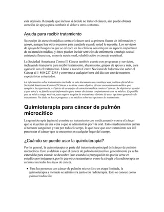 esta decisión. Recuerde que incluso si decide no tratar el cáncer, aún puede obtener
atención de apoyo para combatir el dolor u otros síntomas.
Ayuda para recibir tratamiento
Su equipo de atención médica contra el cáncer será su primera fuente de información y
apoyo, aunque hay otros recursos para ayudarle cuando usted lo necesite. Los servicios
de apoyo del hospital o que se ofrecen en las clínicas constituyen un aspecto importante
de su atención médica, y éstos pueden incluir servicios de enfermería o trabajo social,
asistencia financiera, asesoría nutricional, rehabilitación o consejo espiritual.
La Sociedad Americana Contra El Cáncer también cuenta con programas y servicios,
incluyendo transporte para recibir tratamiento, alojamiento, grupos de apoyo y más, para
ayudarle con el tratamiento. Llame a nuestro Centro Nacional de Información sobre el
Cáncer al 1-800-227-2345 y converse a cualquier hora del día con uno de nuestros
especialistas entrenados.
La información sobre tratamientos incluida en este documento no constituye una política oficial de la
Sociedad Americana Contra El Cáncer y no tiene como objetivo ofrecer asesoramiento médico que
remplace la experiencia y el juicio de su equipo de atención médica contra el cáncer. Su objetivo es ayudar
a que usted y su familia estén informados para tomar decisiones conjuntamente con su médico. Es posible
que su médico tenga motivos para sugerir un plan de tratamiento distinto de estas opciones generales de
tratamiento. No dude en hacer preguntas a su médico sobre sus opciones de tratamiento.
Quimioterapia para cáncer de pulmón
microcítico
La quimioterapia (quimio) consiste en tratamiento con medicamentos contra el cáncer
que se inyectan en una vena o que se administran por vía oral. Estos medicamentos entran
al torrente sanguíneo y van por todo el cuerpo, lo que hace que este tratamiento sea útil
para tratar el cáncer que se encuentre en cualquier lugar del cuerpo.
¿Cuándo se puede usar la quimioterapia?
Por lo general, la quimioterapia es parte del tratamiento principal del cáncer de pulmón
microcítico. Esto es debido a que el cáncer de pulmón microcítico generalmente ya se ha
extendido para cuando se descubre (aun cuando la propagación no pueda verse en
estudios por imágenes), por lo que otros tratamientos como la cirugía o la radioterapia no
alcanzarían todas las áreas de cáncer.
• Para las personas con cáncer de pulmón microcítico en etapa limitada, la
quimioterapia a menudo se administra junto con radioterapia. Esto se conoce como
quimiorradiación.
 