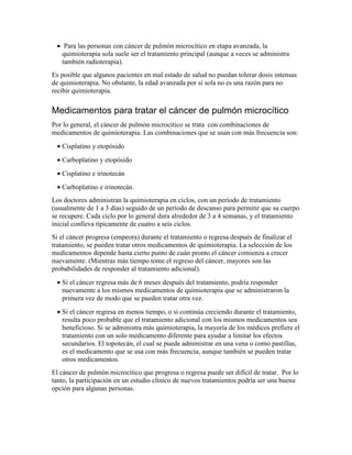 • Para las personas con cáncer de pulmón microcítico en etapa avanzada, la
quimioterapia sola suele ser el tratamiento principal (aunque a veces se administra
también radioterapia).
Es posible que algunos pacientes en mal estado de salud no puedan tolerar dosis intensas
de quimioterapia. No obstante, la edad avanzada por sí sola no es una razón para no
recibir quimioterapia.
Medicamentos para tratar el cáncer de pulmón microcítico
Por lo general, el cáncer de pulmón microcítico se trata con combinaciones de
medicamentos de quimioterapia. Las combinaciones que se usan con más frecuencia son:
• Cisplatino y etopósido
• Carboplatino y etopósido
• Cisplatino e irinotecán
• Carboplatino e irinotecán.
Los doctores administran la quimioterapia en ciclos, con un período de tratamiento
(usualmente de 1 a 3 días) seguido de un período de descanso para permitir que su cuerpo
se recupere. Cada ciclo por lo general dura alrededor de 3 a 4 semanas, y el tratamiento
inicial conlleva típicamente de cuatro a seis ciclos.
Si el cáncer progresa (empeora) durante el tratamiento o regresa después de finalizar el
tratamiento, se pueden tratar otros medicamentos de quimioterapia. La selección de los
medicamentos depende hasta cierto punto de cuán pronto el cáncer comienza a crecer
nuevamente. (Mientras más tiempo tome el regreso del cáncer, mayores son las
probabilidades de responder al tratamiento adicional).
• Si el cáncer regresa más de 6 meses después del tratamiento, podría responder
nuevamente a los mismos medicamentos de quimioterapia que se administraron la
primera vez de modo que se pueden tratar otra vez.
• Si el cáncer regresa en menos tiempo, o si continúa creciendo durante el tratamiento,
resulta poco probable que el tratamiento adicional con los mismos medicamentos sea
beneficioso. Si se administra más quimioterapia, la mayoría de los médicos prefiere el
tratamiento con un solo medicamento diferente para ayudar a limitar los efectos
secundarios. El topotecán, el cual se puede administrar en una vena o como pastillas,
es el medicamento que se usa con más frecuencia, aunque también se pueden tratar
otros medicamentos.
El cáncer de pulmón microcítico que progresa o regresa puede ser difícil de tratar. Por lo
tanto, la participación en un estudio clínico de nuevos tratamientos podría ser una buena
opción para algunas personas.
 