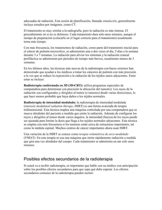 adecuadas de radiación. Esta sesión de planificación, llamada simulación, generalmente
incluye estudios por imágenes, como CT.
El tratamiento es muy similar a la radiografía, pero la radiación es más intensa. El
procedimiento en sí no es doloroso. Cada tratamiento dura sólo unos minutos, aunque el
tiempo de preparación (colocarle en el lugar correcto para el tratamiento) usualmente
toma más tiempo.
Con más frecuencia, los tratamientos de radiación, como parte del tratamiento inicial para
el cáncer de pulmón microcítico, se administran una o dos veces al día, 5 días a la semana
durante 3 a 7 semanas. La radiación para aliviar los síntomas y la radiación craneal
profiláctica se administran por periodos de tiempo más breves, usualmente menos de 3
semanas.
En los últimos años, las técnicas más nuevas de la radioterapia con haces externos han
demostrado que ayudan a los médicos a tratar los cánceres de pulmón con más precisión
a la vez que se reduce la exposición a la radiación de los tejidos sanos adyacentes. Entre
estas se incluye:
Radioterapia conformada en 3D (3D-CRT): utiliza programas especiales de
computadora para determinar con precisión la ubicación del tumor(s). Los rayos de la
radiación son configurados y dirigidos al tumor (o tumores) desde varias direcciones, lo
que hace menos probable que haya daños a los tejidos normales.
Radioterapia de intensidad modulada: la radioterapia de intensidad modulada
(intensity modulated radiation therapy, IMRT) es una forma avanzada de terapia
tridimensional. Esta técnica emplea una máquina controlada por una computadora que se
mueve alrededor del paciente a medida que emite la radiación. Además de configurar los
rayos y dirigirlos al tumor desde varios ángulos, la intensidad (fuerza) de los rayos puede
ser ajustada para limitar la dosis que llega a los tejidos normales adyacentes. Esta técnica
se emplea con más frecuencia si los tumores están cerca de estructuras importantes, tal
como la médula espinal. Muchos centros de cáncer importantes ahora usan IMRT.
Una variación de la IMRT se conoce como terapia volumétrica de arco modulado
(VMAT). En esta terapia se usa una máquina que emite rápidamente radiación a medida
que gira una vez alrededor del cuerpo. Cada tratamiento se administra en tan solo unos
minutos.
Posibles efectos secundarios de la radioterapia
Si usted va a recibir radioterapia, es importante que hable con su médico con anticipación
sobre los posibles efectos secundarios para que sepa qué debe esperar. Los efectos
secundarios comunes de la radioterapia pueden incluir:
 