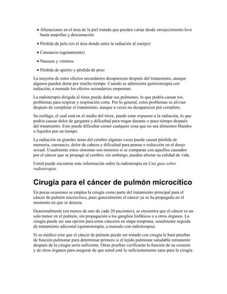 • Alteraciones en el área de la piel tratada que pueden variar desde enrojecimiento leve
hasta ampollas y descamación
• Pérdida de pelo (en el área donde entra la radiación al cuerpo)
• Cansancio (agotamiento)
• Náuseas y vómitos
• Pérdida de apetito y pérdida de peso
La mayoría de estos efectos secundarios desaparecen después del tratamiento, aunque
algunos pueden durar por mucho tiempo. Cuando se administra quimioterapia con
radiación, a menudo los efectos secundarios empeoran.
La radioterapia dirigida al tórax puede dañar sus pulmones, lo que podría causar tos,
problemas para respirar y respiración corta. Por lo general, estos problemas se alivian
después de completar el tratamiento, aunque a veces no desaparecen por completo.
Su esófago, el cual está en el medio del tórax, puede estar expuesto a la radiación, lo que
podría causar dolor de garganta y dificultad para tragar durante o poco tiempo después
del tratamiento. Esto puede dificultar comer cualquier cosa que no sea alimentos blandos
o líquidos por un tiempo.
La radiación en grandes áreas del cerebro algunas veces puede causar pérdida de
memoria, cansancio, dolor de cabeza y dificultad para pensar o reducción en el deseo
sexual. Usualmente estos síntomas son menores si se comparan con aquellos causados
por el cáncer que se propagó al cerebro; sin embargo, pueden afectar su calidad de vida.
Usted puede encontrar más información sobre la radioterapia en Una guía sobre
radioterapia.
Cirugía para el cáncer de pulmón microcítico
En pocas ocasiones se emplea la cirugía como parte del tratamiento principal para el
cáncer de pulmón microcítico, pues generalmente el cáncer ya se ha propagado en el
momento en que se detecta.
Ocasionalmente (en menos de uno de cada 20 pacientes), se encuentra que el cáncer es un
solo tumor en el pulmón, sin propagación a los ganglios linfáticos o a otros órganos. La
cirugía puede ser una opción para estos cánceres en etapa temprana, usualmente seguida
de tratamiento adicional (quimioterapia, a menudo con radioterapia).
Si su médico cree que el cáncer de pulmón puede ser tratado con cirugía le hará pruebas
de función pulmonar para determinar primero si el tejido pulmonar saludable remanente
después de la cirugía sería suficiente. Otras pruebas verificarán la función de su corazón
y de otros órganos para asegurar de que usted esté lo suficientemente sano para la cirugía.
 