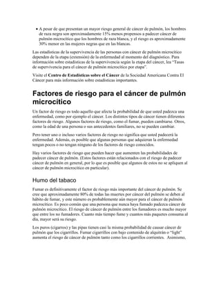 • A pesar de que presentan un mayor riesgo general de cáncer de pulmón, los hombres
de raza negra son aproximadamente 15% menos propensos a padecer cáncer de
pulmón microcítico que los hombres de raza blanca, y el riesgo es aproximadamente
30% menor en las mujeres negras que en las blancas.
Las estadísticas de la supervivencia de las personas con cáncer de pulmón microcítico
dependen de la etapa (extensión) de la enfermedad al momento del diagnóstico. Para
información sobre estadísticas de la supervivencia según la etapa del cáncer, lea “Tasas
de supervivencia para el cáncer de pulmón microcítico por etapa”.
Visite el Centro de Estadísticas sobre el Cáncer de la Sociedad Americana Contra El
Cáncer para más información sobre estadísticas importantes.
Factores de riesgo para el cáncer de pulmón
microcítico
Un factor de riesgo es todo aquello que afecta la probabilidad de que usted padezca una
enfermedad, como por ejemplo el cáncer. Los distintos tipos de cáncer tienen diferentes
factores de riesgo. Algunos factores de riesgo, como el fumar, pueden cambiarse. Otros,
como la edad de una persona o sus antecedentes familiares, no se pueden cambiar.
Pero tener uno o incluso varios factores de riesgo no significa que usted padecerá la
enfermedad. Además, es posible que algunas personas que adquieran la enfermedad
tengan pocos o no tengan ninguno de los factores de riesgo conocidos.
Hay varios factores de riesgo que pueden hacer que aumenten las probabilidades de
padecer cáncer de pulmón. (Estos factores están relacionados con el riesgo de padecer
cáncer de pulmón en general, por lo que es posible que algunos de estos no se apliquen al
cáncer de pulmón microcítico en particular).
Humo del tabaco
Fumar es definitivamente el factor de riesgo más importante del cáncer de pulmón. Se
cree que aproximadamente 80% de todas las muertes por cáncer del pulmón se deben al
hábito de fumar, y este número es probablemente aún mayor para el cáncer de pulmón
microcítico. Es poco común que una persona que nunca haya fumado padezca cáncer de
pulmón microcítico. El riesgo de cáncer de pulmón entre los fumadores es mucho mayor
que entre los no fumadores. Cuanto más tiempo fume y cuantos más paquetes consuma al
día, mayor será su riesgo.
Los puros (cigarros) y las pipas tienen casi la misma probabilidad de causar cáncer de
pulmón que los cigarrillos. Fumar cigarrillos con bajo contenido de alquitrán o “light”
aumenta el riesgo de cáncer de pulmón tanto como los cigarrillos corrientes. Asimismo,
 