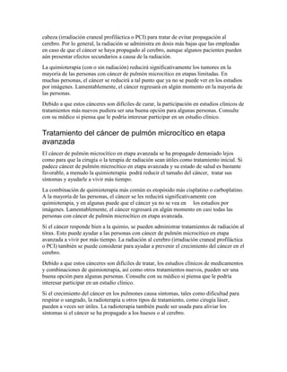 cabeza (irradiación craneal profiláctica o PCI) para tratar de evitar propagación al
cerebro. Por lo general, la radiación se administra en dosis más bajas que las empleadas
en caso de que el cáncer se haya propagado al cerebro, aunque algunos pacientes pueden
aún presentar efectos secundarios a causa de la radiación.
La quimioterapia (con o sin radiación) reducirá significativamente los tumores en la
mayoría de las personas con cáncer de pulmón microcítico en etapas limitadas. En
muchas personas, el cáncer se reducirá a tal punto que ya no se puede ver en los estudios
por imágenes. Lamentablemente, el cáncer regresará en algún momento en la mayoría de
las personas.
Debido a que estos cánceres son difíciles de curar, la participación en estudios clínicos de
tratamientos más nuevos pudiera ser una buena opción para algunas personas. Consulte
con su médico si piensa que le podría interesar participar en un estudio clínico.
Tratamiento del cáncer de pulmón microcítico en etapa
avanzada
El cáncer de pulmón microcítico en etapa avanzada se ha propagado demasiado lejos
como para que la cirugía o la terapia de radiación sean útiles como tratamiento inicial. Si
padece cáncer de pulmón microcítico en etapa avanzada y su estado de salud es bastante
favorable, a menudo la quimioterapia podrá reducir el tamaño del cáncer, tratar sus
síntomas y ayudarle a vivir más tiempo.
La combinación de quimioterapia más común es etopósido más cisplatino o carboplatino.
A la mayoría de las personas, el cáncer se les reducirá significativamente con
quimioterapia, y en algunas puede que el cáncer ya no se vea en los estudios por
imágenes. Lamentablemente, el cáncer regresará en algún momento en casi todas las
personas con cáncer de pulmón microcítico en etapa avanzada.
Si el cáncer responde bien a la quimio, se pueden administrar tratamientos de radiación al
tórax. Esto puede ayudar a las personas con cáncer de pulmón microcítico en etapa
avanzada a vivir por más tiempo. La radiación al cerebro (irradiación craneal profiláctica
o PCI) también se puede considerar para ayudar a prevenir el crecimiento del cáncer en el
cerebro.
Debido a que estos cánceres son difíciles de tratar, los estudios clínicos de medicamentos
y combinaciones de quimioterapia, así como otros tratamientos nuevos, pueden ser una
buena opción para algunas personas. Consulte con su médico si piensa que le podría
interesar participar en un estudio clínico.
Si el crecimiento del cáncer en los pulmones causa síntomas, tales como dificultad para
respirar o sangrado, la radioterapia u otros tipos de tratamiento, como cirugía láser,
pueden a veces ser útiles. La radioterapia también puede ser usada para aliviar los
síntomas si el cáncer se ha propagado a los huesos o al cerebro.
 