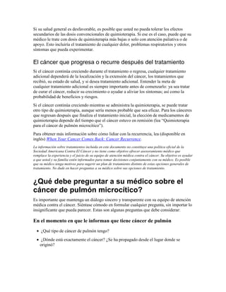 Si su salud general es desfavorable, es posible que usted no pueda tolerar los efectos
secundarios de las dosis convencionales de quimioterapia. Si ese es el caso, puede que su
médico le trate con dosis de quimioterapia más bajas o solo con atención paliativa o de
apoyo. Esto incluiría el tratamiento de cualquier dolor, problemas respiratorios y otros
síntomas que pueda experimentar.
El cáncer que progresa o recurre después del tratamiento
Si el cáncer continúa creciendo durante el tratamiento o regresa, cualquier tratamiento
adicional dependerá de la localización y la extensión del cáncer, los tratamientos que
recibió, su estado de salud, y si desea tratamiento adicional. Entender la meta de
cualquier tratamiento adicional es siempre importante antes de comenzarlo: ya sea tratar
de curar el cáncer, reducir su crecimiento o ayudar a aliviar los síntomas; así como la
probabilidad de beneficios y riesgos.
Si el cáncer continúa creciendo mientras se administra la quimioterapia, se puede tratar
otro tipo de quimioterapia, aunque sería menos probable que sea eficaz. Para los cánceres
que regresan después que finaliza el tratamiento inicial, la elección de medicamentos de
quimioterapia depende del tiempo que el cáncer estuvo en remisión (lea “Quimioterapia
para el cáncer de pulmón microcítico”).
Para obtener más información sobre cómo lidiar con la recurrencia, lea (disponible en
inglés) When Your Cancer Comes Back: Cancer Recurrence.
La información sobre tratamientos incluida en este documento no constituye una política oficial de la
Sociedad Americana Contra El Cáncer y no tiene como objetivo ofrecer asesoramiento médico que
remplace la experiencia y el juicio de su equipo de atención médica contra el cáncer. Su objetivo es ayudar
a que usted y su familia estén informados para tomar decisiones conjuntamente con su médico. Es posible
que su médico tenga motivos para sugerir un plan de tratamiento distinto de estas opciones generales de
tratamiento. No dude en hacer preguntas a su médico sobre sus opciones de tratamiento.
¿Qué debe preguntar a su médico sobre el
cáncer de pulmón microcítico?
Es importante que mantenga un diálogo sincero y transparente con su equipo de atención
médica contra el cáncer. Siéntase cómodo en formular cualquier pregunta, sin importar lo
insignificante que pueda parecer. Estas son algunas preguntas que debe considerar:
En el momento en que le informan que tiene cáncer de pulmón
• ¿Qué tipo de cáncer de pulmón tengo?
• ¿Dónde está exactamente el cáncer? ¿Se ha propagado desde el lugar donde se
originó?
 