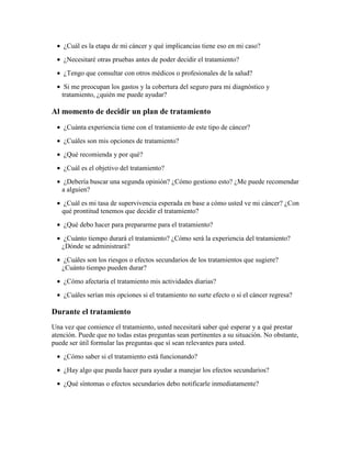 • ¿Cuál es la etapa de mi cáncer y qué implicancias tiene eso en mi caso?
• ¿Necesitaré otras pruebas antes de poder decidir el tratamiento?
• ¿Tengo que consultar con otros médicos o profesionales de la salud?
• Si me preocupan los gastos y la cobertura del seguro para mi diagnóstico y
tratamiento, ¿quién me puede ayudar?
Al momento de decidir un plan de tratamiento
• ¿Cuánta experiencia tiene con el tratamiento de este tipo de cáncer?
• ¿Cuáles son mis opciones de tratamiento?
• ¿Qué recomienda y por qué?
• ¿Cuál es el objetivo del tratamiento?
• ¿Debería buscar una segunda opinión? ¿Cómo gestiono esto? ¿Me puede recomendar
a alguien?
• ¿Cuál es mi tasa de supervivencia esperada en base a cómo usted ve mi cáncer? ¿Con
qué prontitud tenemos que decidir el tratamiento?
• ¿Qué debo hacer para prepararme para el tratamiento?
• ¿Cuánto tiempo durará el tratamiento? ¿Cómo será la experiencia del tratamiento?
¿Dónde se administrará?
• ¿Cuáles son los riesgos o efectos secundarios de los tratamientos que sugiere?
¿Cuánto tiempo pueden durar?
• ¿Cómo afectaría el tratamiento mis actividades diarias?
• ¿Cuáles serían mis opciones si el tratamiento no surte efecto o si el cáncer regresa?
Durante el tratamiento
Una vez que comience el tratamiento, usted necesitará saber qué esperar y a qué prestar
atención. Puede que no todas estas preguntas sean pertinentes a su situación. No obstante,
puede ser útil formular las preguntas que sí sean relevantes para usted.
• ¿Cómo saber si el tratamiento está funcionando?
• ¿Hay algo que pueda hacer para ayudar a manejar los efectos secundarios?
• ¿Qué síntomas o efectos secundarios debo notificarle inmediatamente?
 