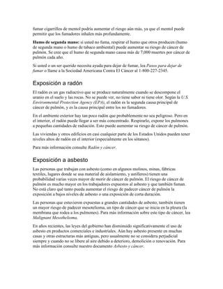 fumar cigarrillos de mentol podría aumentar el riesgo aún más, ya que el mentol puede
permitir que los fumadores inhalen más profundamente.
Humo de segunda mano: si usted no fuma, respirar el humo que otros producen (humo
de segunda mano o humo de tabaco ambiental) puede aumentar su riesgo de cáncer de
pulmón. Se cree que el humo de segunda mano causa más de 7,000 muertes por cáncer de
pulmón cada año.
Si usted o un ser querido necesita ayuda para dejar de fumar, lea Pasos para dejar de
fumar o llame a la Sociedad Americana Contra El Cáncer al 1-800-227-2345.
Exposición a radón
El radón es un gas radiactivo que se produce naturalmente cuando se descompone el
uranio en el suelo y las rocas. No se puede ver, no tiene sabor ni tiene olor. Según la U.S.
Environmental Protection Agency (EPA), el radón es la segunda causa principal de
cáncer de pulmón, y es la causa principal entre los no fumadores.
En el ambiente exterior hay tan poco radón que probablemente no sea peligroso. Pero en
el interior, el radón puede llegar a ser más concentrado. Respirarlo, expone los pulmones
a pequeñas cantidades de radiación. Esto puede aumentar su riesgo de cáncer de pulmón.
Las viviendas y otros edificios en casi cualquier parte de los Estados Unidos pueden tener
niveles altos de radón en el interior (especialmente en los sótanos).
Para más información consulte Radón y cáncer.
Exposición a asbesto
Las personas que trabajan con asbesto (como en algunos molinos, minas, fábricas
textiles, lugares donde se usa material de aislamiento, y astilleros) tienen una
probabilidad varias veces mayor de morir de cáncer de pulmón. El riesgo de cáncer de
pulmón es mucho mayor en los trabajadores expuestos al asbesto y que también fuman.
No está claro qué tanto pueda aumentar el riesgo de padecer cáncer de pulmón la
exposición a bajos niveles de asbesto o una exposición de corta duración.
Las personas que estuvieron expuestas a grandes cantidades de asbesto, también tienen
un mayor riesgo de padecer mesotelioma, un tipo de cáncer que se inicia en la pleura (la
membrana que rodea a los pulmones). Para más información sobre este tipo de cáncer, lea
Malignant Mesothelioma.
En años recientes, las leyes del gobierno han disminuido significativamente el uso de
asbesto en productos comerciales e industriales. Aún hay asbesto presente en muchas
casas y otras estructuras más antiguas, pero usualmente no se considera perjudicial
siempre y cuando no se libere al aire debido a deterioro, demolición o renovación. Para
más información consulte nuestro documento Asbesto y cáncer.
 