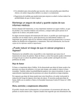 • Un calendario para otras pruebas que necesite, tales como pruebas para identificar
efectos a la salud a largo plazo debido a su cáncer o su tratamiento
• Sugerencias de medidas que pueda tomar para mejorar su salud e incluso reducir las
probabilidades de que el cáncer regrese
Mantenga un seguro de salud y guarde copias de sus
informes médicos
Incluso después del tratamiento, es muy importante mantener un seguro médico, ya que
las pruebas y las consultas médicas son costosas y, aunque nadie quiere pensar en el
regreso de su cáncer, esto puede ocurrir.
En algún momento después del tratamiento del cáncer, es posible que usted tenga que
consultar con un médico nuevo, quien desconozca sus antecedentes médicos. Es
importante que guarde copias de sus informes médicos para que proporcione a su nuevo
médico los detalles de su diagnóstico y tratamiento. Para más información, lea Guarde
copias de los informes médicos importantes.
¿Puedo reducir el riesgo de que mi cáncer progrese o
regrese?
Mantenerse tan saludable como sea posible es más importante que nunca tras el
tratamiento de cáncer de pulmón. Dejar de fumar y comer bien puede ayudar a disminuir
el riesgo de que su cáncer de pulmón regrese y puede ayudar a protegerlo de otros
problemas de salud.
Deje de fumar
Si fuma, es importante dejar el hábito. Se ha demostrado que dejar de fumar ayuda a las
personas con cáncer de pulmón a vivir por más tiempo, aun cuando el cáncer se haya
extendido. También reduce la probabilidad de padecer otro cáncer de pulmón, lo que es
especialmente importante para las personas con cáncer de pulmón en etapa temprana.
Por supuesto que dejar de fumar puede tener otros beneficios a la salud, incluyendo la
reducción del riesgo de algunos otros tipos de cáncer. Si necesita ayuda para dejar de
fumar, hable con su médico o llame a la Sociedad Americana Contra El Cáncer al 1-800-
227-2345.
Dieta, nutrición y complemento alimenticio
El posible vínculo entre la alimentación y el crecimiento o la recurrencia del cáncer de
pulmón es mucho menos claro. Algunos estudios han sugerido que una alimentación alta
 
