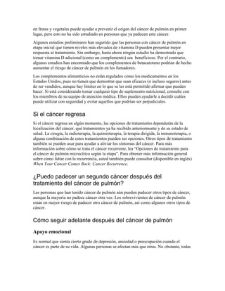 en frutas y vegetales puede ayudar a prevenir el origen del cáncer de pulmón en primer
lugar, pero esto no ha sido estudiado en personas que ya padecen este cáncer.
Algunos estudios preliminares han sugerido que las personas con cáncer de pulmón en
etapa inicial que tienen niveles más elevados de vitamina D pueden presentar mejor
respuesta al tratamiento. Sin embargo, hasta ahora ningún estudio ha demostrado que
tomar vitamina D adicional (como un complemento) sea beneficioso. Por el contrario,
algunos estudios han encontrado que los complementos de betacaroteno podrían de hecho
aumentar el riesgo de cáncer de pulmón en los fumadores.
Los complementos alimenticios no están regulados como los medicamentos en los
Estados Unidos, pues no tienen que demostrar que sean eficaces (o incluso seguros) antes
de ser vendidos, aunque hay límites en lo que se les está permitido afirmar que pueden
hacer. Si está considerando tomar cualquier tipo de suplemento nutricional, consulte con
los miembros de su equipo de atención médica. Ellos pueden ayudarle a decidir cuáles
puede utilizar con seguridad y evitar aquellos que podrían ser perjudiciales.
Si el cáncer regresa
Si el cáncer regresa en algún momento, las opciones de tratamiento dependerán de la
localización del cáncer, qué tratamientos ya ha recibido anteriormente y de su estado de
salud. La cirugía, la radioterapia, la quimioterapia, la terapia dirigida, la inmunoterapia, o
alguna combinación de estos tratamientos pueden ser opciones. Otros tipos de tratamiento
también se pueden usar para ayudar a aliviar los síntomas del cáncer. Para más
información sobre cómo se trata el cáncer recurrente, lea “Opciones de tratamiento para
el cáncer de pulmón microcítico según la etapa”. Para obtener más información general
sobre cómo lidiar con la recurrencia, usted también puede consultar (disponible en inglés)
When Your Cancer Comes Back: Cancer Recurrence.
¿Puedo padecer un segundo cáncer después del
tratamiento del cáncer de pulmón?
Las personas que han tenido cáncer de pulmón aún pueden padecer otros tipos de cáncer,
aunque la mayoría no padece cáncer otra vez. Los sobrevivientes de cáncer de pulmón
están en mayor riesgo de padecer otro cáncer de pulmón, así como algunos otros tipos de
cáncer.
Cómo seguir adelante después del cáncer de pulmón
Apoyo emocional
Es normal que sienta cierto grado de depresión, ansiedad o preocupación cuando el
cáncer es parte de su vida. Algunas personas se afectan más que otras. No obstante, todas
 