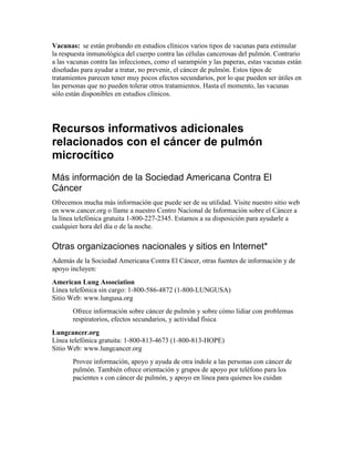 Vacunas: se están probando en estudios clínicos varios tipos de vacunas para estimular
la respuesta inmunológica del cuerpo contra las células cancerosas del pulmón. Contrario
a las vacunas contra las infecciones, como el sarampión y las paperas, estas vacunas están
diseñadas para ayudar a tratar, no prevenir, el cáncer de pulmón. Estos tipos de
tratamientos parecen tener muy pocos efectos secundarios, por lo que pueden ser útiles en
las personas que no pueden tolerar otros tratamientos. Hasta el momento, las vacunas
sólo están disponibles en estudios clínicos.
Recursos informativos adicionales
relacionados con el cáncer de pulmón
microcítico
Más información de la Sociedad Americana Contra El
Cáncer
Ofrecemos mucha más información que puede ser de su utilidad. Visite nuestro sitio web
en www.cancer.org o llame a nuestro Centro Nacional de Información sobre el Cáncer a
la línea telefónica gratuita 1-800-227-2345. Estamos a su disposición para ayudarle a
cualquier hora del día o de la noche.
Otras organizaciones nacionales y sitios en Internet*
Además de la Sociedad Americana Contra El Cáncer, otras fuentes de información y de
apoyo incluyen:
American Lung Association
Línea telefónica sin cargo: 1-800-586-4872 (1-800-LUNGUSA)
Sitio Web: www.lungusa.org
Ofrece información sobre cáncer de pulmón y sobre cómo lidiar con problemas
respiratorios, efectos secundarios, y actividad física
Lungcancer.org
Línea telefónica gratuita: 1-800-813-4673 (1-800-813-HOPE)
Sitio Web: www.lungcancer.org
Provee información, apoyo y ayuda de otra índole a las personas con cáncer de
pulmón. También ofrece orientación y grupos de apoyo por teléfono para los
pacientes s con cáncer de pulmón, y apoyo en línea para quienes los cuidan
 
