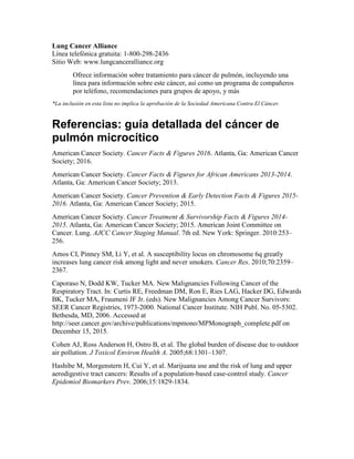 Lung Cancer Alliance
Línea telefónica gratuita: 1-800-298-2436
Sitio Web: www.lungcanceralliance.org
Ofrece información sobre tratamiento para cáncer de pulmón, incluyendo una
línea para información sobre este cáncer, así como un programa de compañeros
por teléfono, recomendaciones para grupos de apoyo, y más
*La inclusión en esta lista no implica la aprobación de la Sociedad Americana Contra El Cáncer.
Referencias: guía detallada del cáncer de
pulmón microcítico
American Cancer Society. Cancer Facts & Figures 2016. Atlanta, Ga: American Cancer
Society; 2016.
American Cancer Society. Cancer Facts & Figures for African Americans 2013-2014.
Atlanta, Ga: American Cancer Society; 2013.
American Cancer Society. Cancer Prevention & Early Detection Facts & Figures 2015-
2016. Atlanta, Ga: American Cancer Society; 2015.
American Cancer Society. Cancer Treatment & Survivorship Facts & Figures 2014-
2015. Atlanta, Ga: American Cancer Society; 2015. American Joint Committee on
Cancer. Lung. AJCC Cancer Staging Manual. 7th ed. New York: Springer. 2010:253–
256.
Amos CI, Pinney SM, Li Y, et al. A susceptibility locus on chromosome 6q greatly
increases lung cancer risk among light and never smokers. Cancer Res. 2010;70:2359–
2367.
Caporaso N, Dodd KW, Tucker MA. New Malignancies Following Cancer of the
Respiratory Tract. In: Curtis RE, Freedman DM, Ron E, Ries LAG, Hacker DG, Edwards
BK, Tucker MA, Fraumeni JF Jr. (eds). New Malignancies Among Cancer Survivors:
SEER Cancer Registries, 1973-2000. National Cancer Institute. NIH Publ. No. 05-5302.
Bethesda, MD, 2006. Accessed at
http://seer.cancer.gov/archive/publications/mpmono/MPMonograph_complete.pdf on
December 15, 2015.
Cohen AJ, Ross Anderson H, Ostro B, et al. The global burden of disease due to outdoor
air pollution. J Toxicol Environ Health A. 2005;68:1301–1307.
Hashibe M, Morgenstern H, Cui Y, et al. Marijuana use and the risk of lung and upper
aerodigestive tract cancers: Results of a population-based case-control study. Cancer
Epidemiol Biomarkers Prev. 2006;15:1829-1834.
 