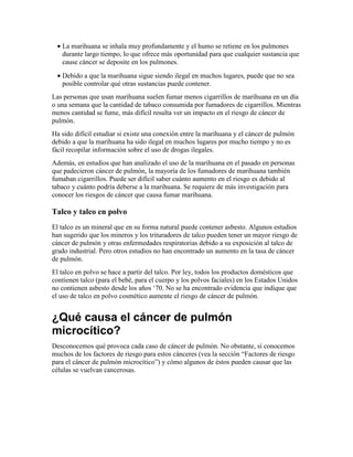 • La marihuana se inhala muy profundamente y el humo se retiene en los pulmones
durante largo tiempo, lo que ofrece más oportunidad para que cualquier sustancia que
cause cáncer se deposite en los pulmones.
• Debido a que la marihuana sigue siendo ilegal en muchos lugares, puede que no sea
posible controlar qué otras sustancias puede contener.
Las personas que usan marihuana suelen fumar menos cigarrillos de marihuana en un día
o una semana que la cantidad de tabaco consumida por fumadores de cigarrillos. Mientras
menos cantidad se fume, más difícil resulta ver un impacto en el riesgo de cáncer de
pulmón.
Ha sido difícil estudiar si existe una conexión entre la marihuana y el cáncer de pulmón
debido a que la marihuana ha sido ilegal en muchos lugares por mucho tiempo y no es
fácil recopilar información sobre el uso de drogas ilegales.
Además, en estudios que han analizado el uso de la marihuana en el pasado en personas
que padecieron cáncer de pulmón, la mayoría de los fumadores de marihuana también
fumaban cigarrillos. Puede ser difícil saber cuánto aumento en el riesgo es debido al
tabaco y cuánto podría deberse a la marihuana. Se requiere de más investigación para
conocer los riesgos de cáncer que causa fumar marihuana.
Talco y talco en polvo
El talco es un mineral que en su forma natural puede contener asbesto. Algunos estudios
han sugerido que los mineros y los trituradores de talco pueden tener un mayor riesgo de
cáncer de pulmón y otras enfermedades respiratorias debido a su exposición al talco de
grado industrial. Pero otros estudios no han encontrado un aumento en la tasa de cáncer
de pulmón.
El talco en polvo se hace a partir del talco. Por ley, todos los productos domésticos que
contienen talco (para el bebé, para el cuerpo y los polvos faciales) en los Estados Unidos
no contienen asbesto desde los años ‘70. No se ha encontrado evidencia que indique que
el uso de talco en polvo cosmético aumente el riesgo de cáncer de pulmón.
¿Qué causa el cáncer de pulmón
microcítico?
Desconocemos qué provoca cada caso de cáncer de pulmón. No obstante, sí conocemos
muchos de los factores de riesgo para estos cánceres (vea la sección “Factores de riesgo
para el cáncer de pulmón microcítico”) y cómo algunos de éstos pueden causar que las
células se vuelvan cancerosas.
 