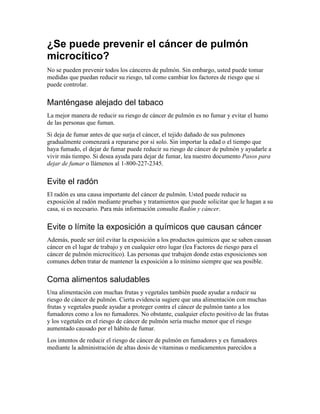 ¿Se puede prevenir el cáncer de pulmón
microcítico?
No se pueden prevenir todos los cánceres de pulmón. Sin embargo, usted puede tomar
medidas que puedan reducir su riesgo, tal como cambiar los factores de riesgo que sí
puede controlar.
Manténgase alejado del tabaco
La mejor manera de reducir su riesgo de cáncer de pulmón es no fumar y evitar el humo
de las personas que fuman.
Si deja de fumar antes de que surja el cáncer, el tejido dañado de sus pulmones
gradualmente comenzará a repararse por sí solo. Sin importar la edad o el tiempo que
haya fumado, el dejar de fumar puede reducir su riesgo de cáncer de pulmón y ayudarle a
vivir más tiempo. Si desea ayuda para dejar de fumar, lea nuestro documento Pasos para
dejar de fumar o llámenos al 1-800-227-2345.
Evite el radón
El radón es una causa importante del cáncer de pulmón. Usted puede reducir su
exposición al radón mediante pruebas y tratamientos que puede solicitar que le hagan a su
casa, si es necesario. Para más información consulte Radón y cáncer.
Evite o límite la exposición a químicos que causan cáncer
Además, puede ser útil evitar la exposición a los productos químicos que se saben causan
cáncer en el lugar de trabajo y en cualquier otro lugar (lea Factores de riesgo para el
cáncer de pulmón microcítico). Las personas que trabajen donde estas exposiciones son
comunes deben tratar de mantener la exposición a lo mínimo siempre que sea posible.
Coma alimentos saludables
Una alimentación con muchas frutas y vegetales también puede ayudar a reducir su
riesgo de cáncer de pulmón. Cierta evidencia sugiere que una alimentación con muchas
frutas y vegetales puede ayudar a proteger contra el cáncer de pulmón tanto a los
fumadores como a los no fumadores. No obstante, cualquier efecto positivo de las frutas
y los vegetales en el riesgo de cáncer de pulmón sería mucho menor que el riesgo
aumentado causado por el hábito de fumar.
Los intentos de reducir el riesgo de cáncer de pulmón en fumadores y ex fumadores
mediante la administración de altas dosis de vitaminas o medicamentos parecidos a
 