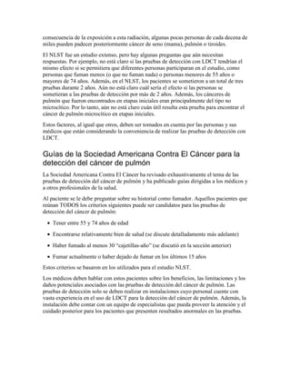 consecuencia de la exposición a esta radiación, algunas pocas personas de cada decena de
miles pueden padecer posteriormente cáncer de seno (mama), pulmón o tiroides.
El NLST fue un estudio extenso, pero hay algunas preguntas que aún necesitan
respuestas. Por ejemplo, no está claro si las pruebas de detección con LDCT tendrían el
mismo efecto si se permitiera que diferentes personas participaran en el estudio, como
personas que fuman menos (o que no fuman nada) o personas menores de 55 años o
mayores de 74 años. Además, en el NLST, los pacientes se sometieron a un total de tres
pruebas durante 2 años. Aún no está claro cuál sería el efecto si las personas se
sometieran a las pruebas de detección por más de 2 años. Además, los cánceres de
pulmón que fueron encontrados en etapas iniciales eran principalmente del tipo no
microcítico. Por lo tanto, aún no está claro cuán útil resulta esta prueba para encontrar el
cáncer de pulmón microcítico en etapas iniciales.
Estos factores, al igual que otros, deben ser tomados en cuenta por las personas y sus
médicos que están considerando la conveniencia de realizar las pruebas de detección con
LDCT.
Guías de la Sociedad Americana Contra El Cáncer para la
detección del cáncer de pulmón
La Sociedad Americana Contra El Cáncer ha revisado exhaustivamente el tema de las
pruebas de detección del cáncer de pulmón y ha publicado guías dirigidas a los médicos y
a otros profesionales de la salud.
Al paciente se le debe preguntar sobre su historial como fumador. Aquellos pacientes que
reúnan TODOS los criterios siguientes puede ser candidatos para las pruebas de
detección del cáncer de pulmón:
• Tener entre 55 y 74 años de edad
• Encontrarse relativamente bien de salud (se discute detalladamente más adelante)
• Haber fumado al menos 30 “cajetillas-año” (se discutió en la sección anterior)
• Fumar actualmente o haber dejado de fumar en los últimos 15 años
Estos criterios se basaron en los utilizados para el estudio NLST.
Los médicos deben hablar con estos pacientes sobre los beneficios, las limitaciones y los
daños potenciales asociados con las pruebas de detección del cáncer de pulmón. Las
pruebas de detección solo se deben realizar en instalaciones cuyo personal cuente con
vasta experiencia en el uso de LDCT para la detección del cáncer de pulmón. Además, la
instalación debe contar con un equipo de especialistas que pueda proveer la atención y el
cuidado posterior para los pacientes que presenten resultados anormales en las pruebas.
 