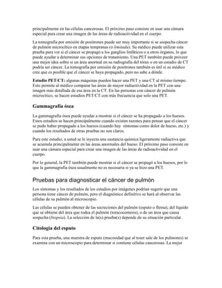 principalmente en las células cancerosas. El próximo paso consiste en usar una cámara
especial para crear una imagen de las áreas de radioactividad en el cuerpo.
La tomografía por emisión de positrones puede ser muy importante si se sospecha cáncer
de pulmón microcítico en etapas tempranas (o limitada). Su médico puede utilizar esta
prueba para ver si el cáncer se propagó a los ganglios linfáticos o a otros órganos, lo que
puede ayudar a determinar sus opciones de tratamiento. Una PET también puede proveer
una mejor idea sobre si un área anormal en su radiografía del tórax o en un estudio de CT
podría ser cáncer. La tomografía por emisión de positrones también es útil si su médico
cree que es posible que el cáncer se haya propagado, pero no sabe a dónde.
Estudio PET/CT: algunas máquinas pueden hacer una PET y una CT al mismo tiempo.
Esto permite al médico comparar las áreas de mayor radiactividad en la PET con una
imagen más detallada de esa área en la CT. En las personas con cáncer de pulmón
microcítico, se hacen estudios PET/CT con más frecuencia que solo una PET.
Gammagrafía ósea
La gammagrafía ósea puede ayudar a mostrar si el cáncer se ha propagado a los huesos.
Estos estudios se hacen principalmente cuando existen razones para pensar que el cáncer
se pudo haber propagado a los huesos (cuando hay síntomas como dolor de hueso, etc.) y
cuando los resultados de otras pruebas no son claros.
Para este estudio, a usted se le inyecta una sustancia química ligeramente radiactiva que
se acumula principalmente en las áreas anormales del hueso. El próximo paso consiste en
usar una cámara especial para crear una imagen de las áreas de radioactividad en el
cuerpo.
Por lo general, la PET también puede mostrar si el cáncer se propagó a los huesos, por lo
que la gammagrafía ósea usualmente no es necesaria si ya se hizo una PET.
Pruebas para diagnosticar el cáncer de pulmón
Los síntomas y los resultados de los estudios por imágenes podrían sugerir que una
persona tiene cáncer de pulmón, pero el diagnóstico definitivo se hará al observar las
células de su pulmón al microscopio.
Las células se pueden obtener de las secreciones del pulmón (esputo o flema), del líquido
que se obtiene del área que rodea el pulmón (toracocentesis), o de un área que causa
sospecha (biopsia). La selección de la(s) prueba(s) depende de su situación particular.
Citología del esputo
Para esta prueba, una muestra de esputo (mucosidad que al toser sale de los pulmones) se
examina con un microscopio para determinar si contiene células cancerosas. La mejor
 
