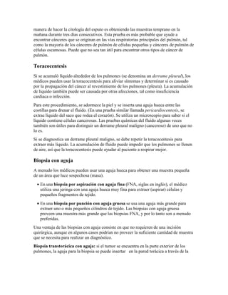 manera de hacer la citología del esputo es obteniendo las muestras temprano en la
mañana durante tres días consecutivos. Esta prueba es más probable que ayude a
encontrar cánceres que se originan en las vías respiratorias principales del pulmón, tal
como la mayoría de los cánceres de pulmón de células pequeñas y cánceres de pulmón de
células escamosas. Puede que no sea tan útil para encontrar otros tipos de cáncer de
pulmón.
Toracocentesis
Si se acumuló líquido alrededor de los pulmones (se denomina un derrame pleural), los
médicos pueden usar la toracocentesis para aliviar síntomas y determinar si es causado
por la propagación del cáncer al revestimiento de los pulmones (pleura). La acumulación
de líquido también puede ser causada por otras afecciones, tal como insuficiencia
cardiaca o infección.
Para este procedimiento, se adormece la piel y se inserta una aguja hueca entre las
costillas para drenar el fluido. (En una prueba similar llamada pericardiocentesis, se
extrae líquido del saco que rodea el corazón). Se utiliza un microscopio para saber si el
líquido contiene células cancerosas. Las pruebas químicas del fluido algunas veces
también son útiles para distinguir un derrame pleural maligno (canceroso) de uno que no
lo es.
Si se diagnostica un derrame pleural maligno, se debe repetir la toracocentesis para
extraer más líquido. La acumulación de fluido puede impedir que los pulmones se llenen
de aire, así que la toracocentesis puede ayudar al paciente a respirar mejor.
Biopsia con aguja
A menudo los médicos pueden usar una aguja hueca para obtener una muestra pequeña
de un área que luce sospechosa (masa).
• En una biopsia por aspiración con aguja fina (FNA, siglas en inglés), el médico
utiliza una jeringa con una aguja hueca muy fina para extraer (aspirar) células y
pequeños fragmentos de tejido.
• En una biopsia por punción con aguja gruesa se usa una aguja más grande para
extraer uno o más pequeños cilindros de tejido. Las biopsias con aguja gruesa
proveen una muestra más grande que las biopsias FNA, y por lo tanto son a menudo
preferidas.
Una ventaja de las biopsias con aguja consiste en que no requieren de una incisión
quirúrgica, aunque en algunos casos podrían no proveer la suficiente cantidad de muestra
que se necesita para realizar un diagnóstico.
Biopsia transtorácica con aguja: si el tumor se encuentra en la parte exterior de los
pulmones, la aguja para la biopsia se puede insertar en la pared torácica a través de la
 