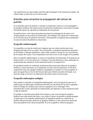 vías respiratorias con agua salada estéril (lavado bronquial). Estas muestras de tejido y de
células luego se observan con un microscopio.
Estudios para encontrar la propagación del cáncer de
pulmón
Si se descubre cáncer de pulmón, a menudo es importante conocer si se ha propagado a
los ganglios linfáticos del espacio entre los pulmones (mediastino) u otras áreas cercanas.
Esto puede afectar las opciones de tratamiento de una persona.
Se podrían hacer varios tipos de pruebas para buscar la propagación de cáncer si la
cirugía pudiera ser una opción de tratamiento. Sin embargo, esta situación es infrecuente
en el caso del cáncer de pulmón microcítico. Estas pruebas se emplean más comúnmente
en casos de cáncer de pulmón no microcítico.
Ecografía endobronquial
La ecografía es un tipo de estudio por imágenes que usa ondas sonoras para crear
imágenes del interior de su cuerpo. Para esta prueba, un pequeño instrumento parecido a
un micrófono y llamado transductor, emite ondas sonoras y recoge los ecos que rebotan
de los tejidos del cuerpo. Una computadora convierte el eco en una imagen en la pantalla.
Para la ecografía endobronquial, se coloca un transductor de ultrasonido en la punta de un
broncoscopio y se lo hace pasar por la tráquea. Este procedimiento se hace aplicando un
medicamento que adormece el área (anestesia local) y un sedante leve .
El transductor puede ser conducido en distintas direcciones para observar los ganglios
linfáticos y otras estructuras en el mediastino (el área entre los pulmones). Si las áreas
sospechosas (tal como ganglios linfáticos agrandados) se pueden ver en la ecografía, se
pasa una aguja hueca a través del broncoscopio para obtener muestras de biopsia. Las
muestras luego se envían a un laboratorio para observarlas al microscopio.
Ecografía endoscópica esofágica
Este estudio es parecido a la ecografía endobronquial, con la excepción de que acá, el
médico pasa un endoscopio (instrumento flexible con una fuente de luz) por la garganta
hasta el esófago (el conducto que conecta la garganta con el estómago). Este
procedimiento se hace aplicando un medicamento que adormece el área (anestesia local)
y algo de sedación.
El esófago se encuentra justo detrás de la tráquea y está cerca de algunos ganglios
linfáticos que están dentro del tórax, a los cuales el cáncer de pulmón se puede propagar.
Al igual que en la ecografía endobronquial, el transductor puede ser conducido en
distintas direcciones para observar los ganglios linfáticos y otras estructuras dentro del
tórax que podrían tener cáncer de pulmón. Si en la ecografía se observan ganglios
 