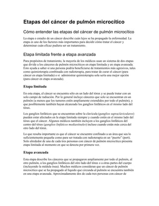 Etapas del cáncer de pulmón microcítico
Cómo entender las etapas del cáncer de pulmón microcítico
La etapa o estadio de un cáncer describe cuán lejos se ha propagado la enfermedad. La
etapa es uno de los factores más importantes para decidir cómo tratar el cáncer y
determinar cuán eficaz pudiera ser un tratamiento.
Etapa limitada frente a etapa avanzada
Para propósitos de tratamiento, la mayoría de los médicos usan un sistema de dos etapas
que divide a los cánceres de pulmón microcíticos en etapa limitada y en etapa avanzada.
Esto ayuda a saber si una persona podría beneficiarse de tratamientos más agresivos, tales
como quimioterapia combinada con radioterapia, para tratar de curar el cáncer (para
cáncer en etapa limitada) o si administrar quimioterapia sola sería una mejor opción
(para cáncer en etapa avanzada).
Etapa limitada
En esta etapa, el cáncer se encuentra sólo en un lado del tórax y se puede tratar con un
solo campo de radiación. Por lo general incluye cánceres que solo se encuentran en un
pulmón (a menos que los tumores estén ampliamente extendidos por todo el pulmón), y
que posiblemente también hayan alcanzado los ganglios linfáticos en el mismo lado del
tórax.
Los ganglios linfáticos que se encuentran sobre la clavícula (ganglios supraclaviculares)
pueden estar afectados en la etapa limitada siempre y cuando estén en el mismo lado del
tórax que el cáncer. Algunos médicos también incluyen a los ganglios linfáticos del
centro del tórax (ganglios linfáticos mediastinales) incluso cuando están más cerca del
otro lado del tórax.
Lo que resulta importante es que el cáncer se encuentre confinado a un área que sea lo
suficientemente pequeña como para ser tratada con radioterapia en un “puerto” (port).
Solo alrededor de una de cada tres personas con cáncer de pulmón microcítico presenta
etapa limitada al momento en que se detecta por primera vez.
Etapa avanzada
Esta etapa describe los cánceres que se propagaron ampliamente por todo el pulmón, al
otro pulmón, a los ganglios linfáticos del otro lado del tórax o a otras partes del cuerpo
(incluyendo la médula ósea). Muchos médicos consideran que un cáncer de pulmón
microcítico que se ha propagado al líquido que circunda al pulmón se encuentra también
en una etapa avanzada. Aproximadamente dos de cada tres personas con cáncer de
 