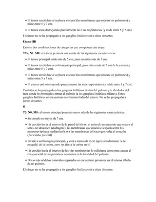 • El tumor creció hacia la pleura visceral (las membranas que rodean los pulmones) y
mide entre 5 y 7 cm.
• El tumor está obstruyendo parcialmente las vías respiratorias (y mide entre 5 y 7 cm).
El cáncer no se ha propagado a los ganglios linfáticos ni a sitios distantes.
Etapa IIB
Existen dos combinaciones de categorías que componen esta etapa.
T2b, N1, M0: el cáncer presenta una o más de las siguientes características:
• El tumor principal mide más de 5 cm, pero no mide más de 7 cm.
• El tumor creció hacia un bronquio principal, pero está a más de 2 cm de la carina (y
mide entre 5 y 7 cm).
• El tumor creció hacia la pleura visceral (las membranas que rodean los pulmones) y
mide entre 5 y 7 cm.
• El cáncer está obstruyendo parcialmente las vías respiratorias (y mide entre 5 y 7 cm).
También se ha propagado a los ganglios linfáticos dentro del pulmón y/o alrededor del
área donde los bronquios entran al pulmón (a los ganglios linfáticos hiliares). Estos
ganglios linfáticos se encuentran en el mismo lado del cáncer. No se ha propagado a
partes distantes.
O
T3, N0, M0: el tumor principal presenta una o más de las siguientes características:
• Su tamaño es mayor de 7 cm.
• Ha crecido hacia el interior de la pared del tórax, el músculo respiratorio que separa el
tórax del abdomen (diafragma), las membranas que rodean el espacio entre los
pulmones (pleura mediastinal), o a las membranas del saco que rodea el corazón
(pericardio parietal).
• Invade a un bronquio principal, y está a menos de 2 cm (aproximadamente ¾ de
pulgada) de la carina, pero no afecta la carina en sí.
• Ha crecido hacia el interior de las vías respiratorias lo suficiente como para causar el
colapso total de un pulmón o neumonía en la totalidad del pulmón.
• Dos o más nódulos tumorales separados se encuentran presentes en el mismo lóbulo
de un pulmón.
El cáncer no se ha propagado a los ganglios linfáticos ni a sitios distantes.
 