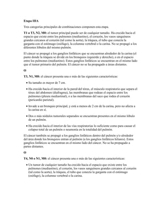 Etapa IIIA
Tres categorías principales de combinaciones componen esta etapa.
T1 a T3, N2, M0: el tumor principal puede ser de cualquier tamaño. Ha crecido hacia el
espacio que existe entre los pulmones (mediastino), el corazón, los vasos sanguíneos
grandes cercanos al corazón (tal como la aorta), la tráquea, el tubo que conecta la
garganta con el estómago (esófago), la columna vertebral o la carina. No se propagó a los
diferentes lóbulos del mismo pulmón.
El cáncer se propagó a los ganglios linfáticos que se encuentran alrededor de la carina (el
punto donde la tráquea se divide en los bronquios izquierdo y derecho), o en el espacio
entre los pulmones (mediastino). Estos ganglios linfáticos se encuentran en el mismo lado
que el tumor primario del pulmón. El cáncer no se ha propagado a áreas distantes.
O
T3, N1, M0: el cáncer presenta una o más de las siguientes características:
• Su tamaño es mayor de 7 cm.
• Ha crecido hacia el interior de la pared del tórax, el músculo respiratorio que separa el
tórax del abdomen (diafragma), las membranas que rodean el espacio entre los
pulmones (pleura mediastinal), o a las membranas del saco que rodea el corazón
(pericardio parietal).
• Invade a un bronquio principal, y está a menos de 2 cm de la carina, pero no afecta a
la carina en sí.
• Dos o más nódulos tumorales separados se encuentran presentes en el mismo lóbulo
de un pulmón.
• Ha crecido hacia el interior de las vías respiratorias lo suficiente como para causar el
colapso total de un pulmón o neumonía en la totalidad del pulmón.
El cáncer también se propagó a los ganglios linfáticos dentro del pulmón y/o alrededor
del área donde los bronquios entran al pulmón (a los ganglios linfáticos hiliares). Estos
ganglios linfáticos se encuentran en el mismo lado del cáncer. No se ha propagado a
partes distantes.
O
T4, N0 o N1, M0: el cáncer presenta una o más de las siguientes características:
• Un tumor de cualquier tamaño ha crecido hacia el espacio que existe entre los
pulmones (mediastino), el corazón, los vasos sanguíneos grandes cercanos al corazón
(tal como la aorta), la tráquea, el tubo que conecta la garganta con el estómago
(esófago), la columna vertebral o la carina.
 