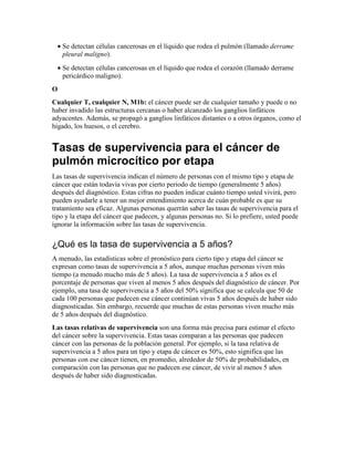• Se detectan células cancerosas en el líquido que rodea el pulmón (llamado derrame
pleural maligno).
• Se detectan células cancerosas en el líquido que rodea el corazón (llamado derrame
pericárdico maligno).
O
Cualquier T, cualquier N, M1b: el cáncer puede ser de cualquier tamaño y puede o no
haber invadido las estructuras cercanas o haber alcanzado los ganglios linfáticos
adyacentes. Además, se propagó a ganglios linfáticos distantes o a otros órganos, como el
hígado, los huesos, o el cerebro.
Tasas de supervivencia para el cáncer de
pulmón microcítico por etapa
Las tasas de supervivencia indican el número de personas con el mismo tipo y etapa de
cáncer que están todavía vivas por cierto periodo de tiempo (generalmente 5 años)
después del diagnóstico. Estas cifras no pueden indicar cuánto tiempo usted vivirá, pero
pueden ayudarle a tener un mejor entendimiento acerca de cuán probable es que su
tratamiento sea eficaz. Algunas personas querrán saber las tasas de supervivencia para el
tipo y la etapa del cáncer que padecen, y algunas personas no. Si lo prefiere, usted puede
ignorar la información sobre las tasas de supervivencia.
¿Qué es la tasa de supervivencia a 5 años?
A menudo, las estadísticas sobre el pronóstico para cierto tipo y etapa del cáncer se
expresan como tasas de supervivencia a 5 años, aunque muchas personas viven más
tiempo (a menudo mucho más de 5 años). La tasa de supervivencia a 5 años es el
porcentaje de personas que viven al menos 5 años después del diagnóstico de cáncer. Por
ejemplo, una tasa de supervivencia a 5 años del 50% significa que se calcula que 50 de
cada 100 personas que padecen ese cáncer continúan vivas 5 años después de haber sido
diagnosticadas. Sin embargo, recuerde que muchas de estas personas viven mucho más
de 5 años después del diagnóstico.
Las tasas relativas de supervivencia son una forma más precisa para estimar el efecto
del cáncer sobre la supervivencia. Estas tasas comparan a las personas que padecen
cáncer con las personas de la población general. Por ejemplo, si la tasa relativa de
supervivencia a 5 años para un tipo y etapa de cáncer es 50%, esto significa que las
personas con ese cáncer tienen, en promedio, alrededor de 50% de probabilidades, en
comparación con las personas que no padecen ese cáncer, de vivir al menos 5 años
después de haber sido diagnosticadas.
 