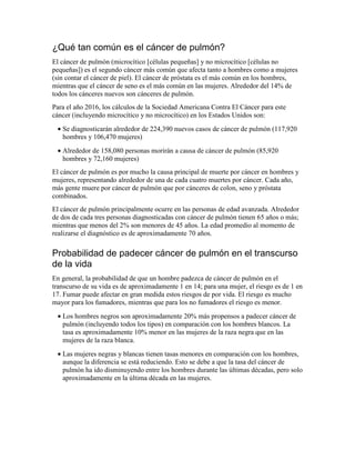 ¿Qué tan común es el cáncer de pulmón?
El cáncer de pulmón (microcítico [células pequeñas] y no microcítico [células no
pequeñas]) es el segundo cáncer más común que afecta tanto a hombres como a mujeres
(sin contar el cáncer de piel). El cáncer de próstata es el más común en los hombres,
mientras que el cáncer de seno es el más común en las mujeres. Alrededor del 14% de
todos los cánceres nuevos son cánceres de pulmón.
Para el año 2016, los cálculos de la Sociedad Americana Contra El Cáncer para este
cáncer (incluyendo microcítico y no microcítico) en los Estados Unidos son:
• Se diagnosticarán alrededor de 224,390 nuevos casos de cáncer de pulmón (117,920
hombres y 106,470 mujeres)
• Alrededor de 158,080 personas morirán a causa de cáncer de pulmón (85,920
hombres y 72,160 mujeres)
El cáncer de pulmón es por mucho la causa principal de muerte por cáncer en hombres y
mujeres, representando alrededor de una de cada cuatro muertes por cáncer. Cada año,
más gente muere por cáncer de pulmón que por cánceres de colon, seno y próstata
combinados.
El cáncer de pulmón principalmente ocurre en las personas de edad avanzada. Alrededor
de dos de cada tres personas diagnosticadas con cáncer de pulmón tienen 65 años o más;
mientras que menos del 2% son menores de 45 años. La edad promedio al momento de
realizarse el diagnóstico es de aproximadamente 70 años.
Probabilidad de padecer cáncer de pulmón en el transcurso
de la vida
En general, la probabilidad de que un hombre padezca de cáncer de pulmón en el
transcurso de su vida es de aproximadamente 1 en 14; para una mujer, el riesgo es de 1 en
17. Fumar puede afectar en gran medida estos riesgos de por vida. El riesgo es mucho
mayor para los fumadores, mientras que para los no fumadores el riesgo es menor.
• Los hombres negros son aproximadamente 20% más propensos a padecer cáncer de
pulmón (incluyendo todos los tipos) en comparación con los hombres blancos. La
tasa es aproximadamente 10% menor en las mujeres de la raza negra que en las
mujeres de la raza blanca.
• Las mujeres negras y blancas tienen tasas menores en comparación con los hombres,
aunque la diferencia se está reduciendo. Esto se debe a que la tasa del cáncer de
pulmón ha ido disminuyendo entre los hombres durante las últimas décadas, pero solo
aproximadamente en la última década en las mujeres.
 