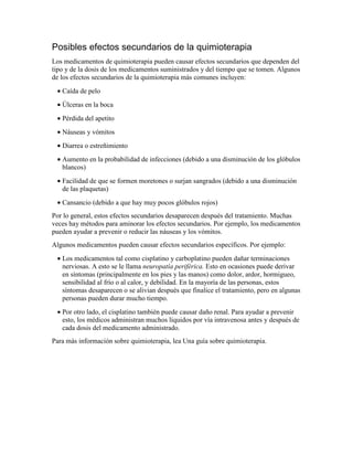Posibles efectos secundarios de la quimioterapia
Los medicamentos de quimioterapia pueden causar efectos secundarios que dependen del
tipo y de la dosis de los medicamentos suministrados y del tiempo que se tomen. Algunos
de los efectos secundarios de la quimioterapia más comunes incluyen:
• Caída de pelo
• Úlceras en la boca
• Pérdida del apetito
• Náuseas y vómitos
• Diarrea o estreñimiento
• Aumento en la probabilidad de infecciones (debido a una disminución de los glóbulos
blancos)
• Facilidad de que se formen moretones o surjan sangrados (debido a una disminución
de las plaquetas)
• Cansancio (debido a que hay muy pocos glóbulos rojos)
Por lo general, estos efectos secundarios desaparecen después del tratamiento. Muchas
veces hay métodos para aminorar los efectos secundarios. Por ejemplo, los medicamentos
pueden ayudar a prevenir o reducir las náuseas y los vómitos.
Algunos medicamentos pueden causar efectos secundarios específicos. Por ejemplo:
• Los medicamentos tal como cisplatino y carboplatino pueden dañar terminaciones
nerviosas. A esto se le llama neuropatía periférica. Esto en ocasiones puede derivar
en síntomas (principalmente en los pies y las manos) como dolor, ardor, hormigueo,
sensibilidad al frío o al calor, y debilidad. En la mayoría de las personas, estos
síntomas desaparecen o se alivian después que finalice el tratamiento, pero en algunas
personas pueden durar mucho tiempo.
• Por otro lado, el cisplatino también puede causar daño renal. Para ayudar a prevenir
esto, los médicos administran muchos líquidos por vía intravenosa antes y después de
cada dosis del medicamento administrado.
Para más información sobre quimioterapia, lea Una guía sobre quimioterapia.
 