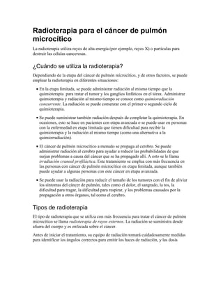 Radioterapia para el cáncer de pulmón
microcítico
La radioterapia utiliza rayos de alta energía (por ejemplo, rayos X) o partículas para
destruir las células cancerosas.
¿Cuándo se utiliza la radioterapia?
Dependiendo de la etapa del cáncer de pulmón microcítico, y de otros factores, se puede
emplear la radioterapia en diferentes situaciones:
• En la etapa limitada, se puede administrar radiación al mismo tiempo que la
quimioterapia para tratar el tumor y los ganglios linfáticos en el tórax. Administrar
quimioterapia y radiación al mismo tiempo se conoce como quimioradiación
concurrente. La radiación se puede comenzar con el primer o segundo ciclo de
quimioterapia.
• Se puede suministrar también radiación después de completar la quimioterapia. En
ocasiones, esto se hace en pacientes con etapa avanzada o se puede usar en personas
con la enfermedad en etapa limitada que tienen dificultad para recibir la
quimioterapia y la radiación al mismo tiempo (como una alternativa a la
quimiorradiación).
• El cáncer de pulmón microcítico a menudo se propaga al cerebro. Se puede
administrar radiación al cerebro para ayudar a reducir las probabilidades de que
surjan problemas a causa del cáncer que se ha propagado allí. A esto se le llama
irradiación craneal profiláctica. Este tratamiento se emplea con más frecuencia en
las personas con cáncer de pulmón microcítico en etapa limitada, aunque también
puede ayudar a algunas personas con este cáncer en etapa avanzada.
• Se puede usar la radiación para reducir el tamaño de los tumores con el fin de aliviar
los síntomas del cáncer de pulmón, tales como el dolor, el sangrado, la tos, la
dificultad para tragar, la dificultad para respirar, y los problemas causados por la
propagación a otros órganos, tal como el cerebro.
Tipos de radioterapia
El tipo de radioterapia que se utiliza con más frecuencia para tratar el cáncer de pulmón
microcítico se llama radioterapia de rayos externos. La radiación se suministra desde
afuera del cuerpo y es enfocada sobre el cáncer.
Antes de iniciar el tratamiento, su equipo de radiación tomará cuidadosamente medidas
para identificar los ángulos correctos para emitir los haces de radiación, y las dosis
 